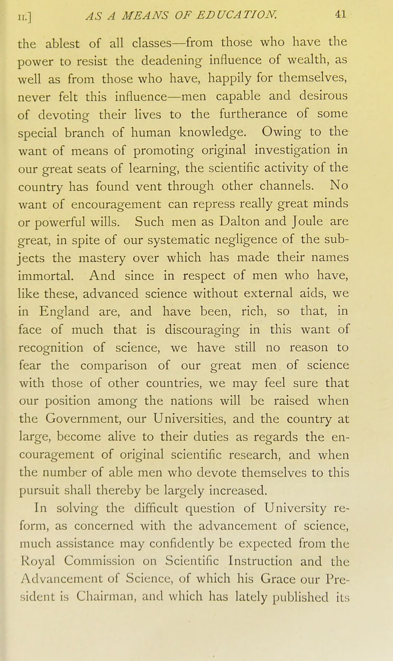the ablest of all classes—from those who have the power to resist the deadening influence of wealth, as well as from those who have, happily for themselves, never felt this influence—men capable and desirous of devoting their lives to the furtherance of some special branch of human knowledge. Owing to the want of means of promoting original investigation in our great seats of learning, the scientific activity of the country has found vent through other channels. No want of encouragement can repress really great minds or powerful wills. Such men as Dalton and Joule are great, in spite of our systematic negligence of the sub- jects the mastery over which has made their names immortal. And since in respect of men who have, like these, advanced science without external aids, we in England are, and have been, rich, so that, in face of much that is discouraging in this want of recognition of science, we have still no reason to fear the comparison of our great men of science with those of other countries, we may feel sure that our position among the nations will be raised when the Government, our Universities, and the country at large, become alive to their duties as regards the en- couragement of original scientific research, and when the number of able men who devote themselves to this pursuit shall thereby be largely increased. In solving the difficult question of University re- form, as concerned with the advancement of science, much assistance may confidently be expected from the Royal Commission on Scientific Instruction and the Advancement of Science, of which his Grace our Pre- sident is Chairman, and which has lately published its