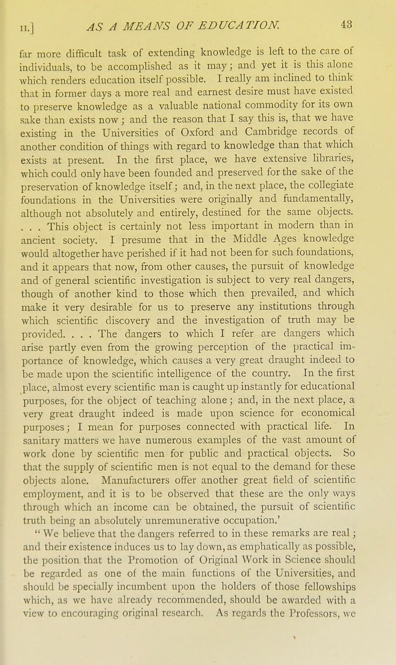 far more difficult task of extending knowledge is left to the care of individuals, to be accomplished as it may; and yet it is this alone which renders education itself possible. I really am inclined to think that in former days a more real and earnest desire must have existed to preserve knowledge as a valuable national commodity for its own sake than exists now; and the reason that I say this is, that we have existing in the Universities of Oxford and Cambridge records of another condition of things with regard to knowledge than that which exists at present. In the first place, we have extensive libraries, which could only have been founded and preserved for the sake of the preservation of knowledge itself; and, in the next place, the collegiate foundations in the Universities were originally and fundamentally, although not absolutely and entirely, destined for the same objects. . . . This object is certainly not less important in modern than in ancient society. I presume that in the Middle Ages knowledge would altogether have perished if it had not been for such foundations, and it appears that now, from other causes, the pursuit of knowledge and of general scientific investigation is subject to very real dangers, though of another kind to those which then prevailed, and which make it very desirable for us to preserve any institutions through which scientific discovery and the investigation of truth may be provided. . . . The dangers to which I refer are dangers which arise partly even from the growing perception of the practical im- portance of knowledge, which causes a very great draught indeed to be made upon the scientific intelligence of the country. In the first place, almost every scientific man is caught up instantly for educational purposes, for the object of teaching alone; and, in the next place, a very great draught indeed is made upon science for economical purposes; I mean for purposes connected with practical life. In sanitary matters we have numerous examples of the vast amount of work clone by scientific men for public and practical objects. So that the supply of scientific men is not equal to the demand for these objects alone. Manufacturers offer another great field of scientific employment, and it is to be observed that these are the only ways through which an income can be obtained, the pursuit of scientific truth being an absolutely unremunerative occupation.'  We believe that the dangers referred to in these remarks are real; and their existence induces us to lay down, as emphatically as possible, the position that the Promotion of Original Work in Science should be regarded as one of the main functions of the Universities, and should be specially incumbent upon the holders of those fellowships which, as we have already recommended, should be awarded with a view to encouraging original research. As regards the Professors, we