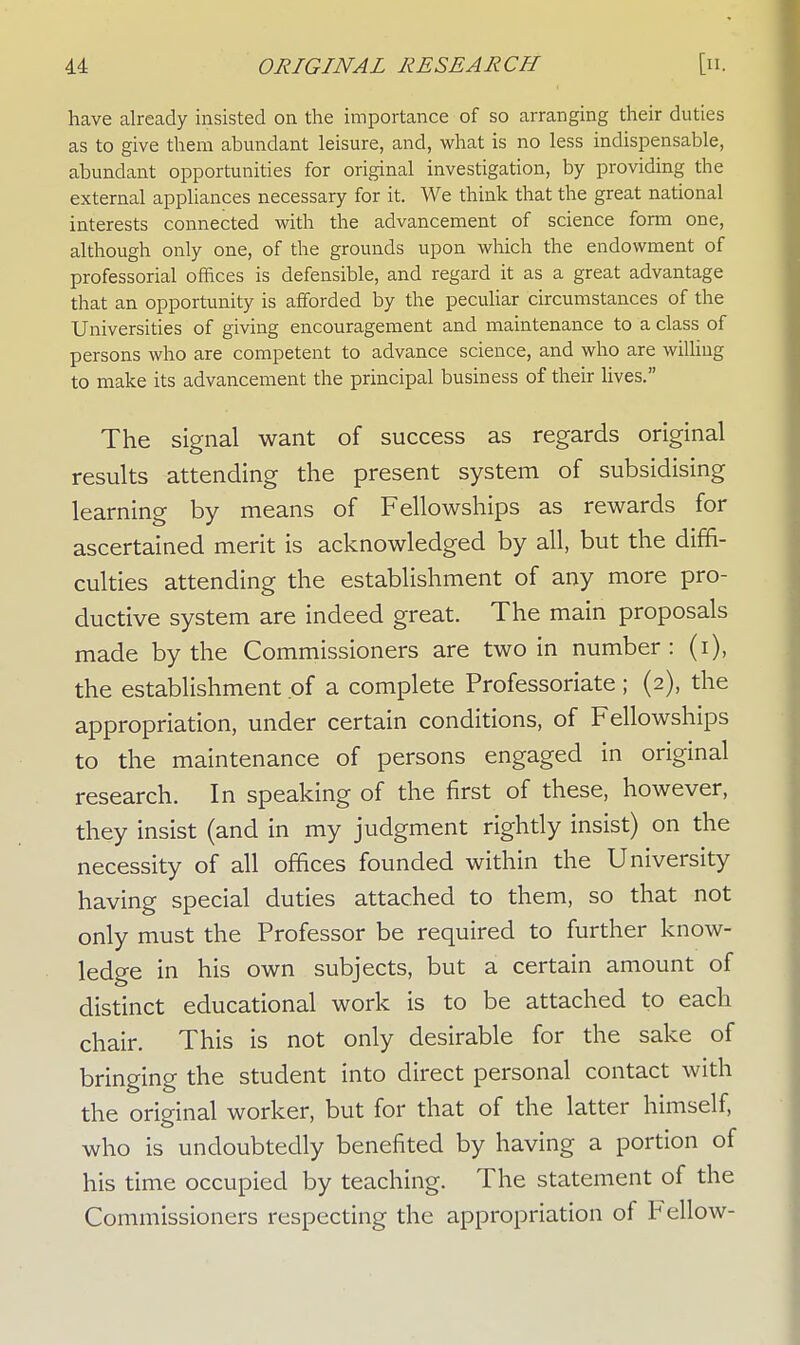 have already insisted on the importance of so arranging their duties as to give them abundant leisure, and, what is no less indispensable, abundant opportunities for original investigation, by providing the external appliances necessary for it. We think that the great national interests connected with the advancement of science form one, although only one, of the grounds upon which the endowment of professorial offices is defensible, and regard it as a great advantage that an opportunity is afforded by the peculiar circumstances of the Universities of giving encouragement and maintenance to a class of persons who are competent to advance science, and who are willing to make its advancement the principal business of their lives. The signal want of success as regards original results attending the present system of subsidising learning by means of Fellowships as rewards for ascertained merit is acknowledged by all, but the diffi- culties attending the establishment of any more pro- ductive system are indeed great. The main proposals made by the Commissioners are two in number : (i), the establishment of a complete Professoriate ; (2), the appropriation, under certain conditions, of Fellowships to the maintenance of persons engaged in original research. In speaking of the first of these, however, they insist (and in my judgment rightly insist) on the necessity of all offices founded within the University having special duties attached to them, so that not only must the Professor be required to further know- ledge in his own subjects, but a certain amount of distinct educational work is to be attached to each chair. This is not only desirable for the sake of bringing the student into direct personal contact with the original worker, but for that of the latter himself, who is undoubtedly benefited by having a portion of his time occupied by teaching. The statement of the Commissioners respecting the appropriation of Fellow-