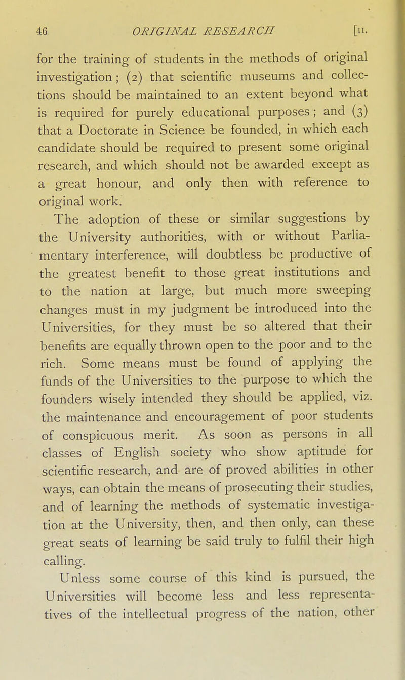 for the training of students in the methods of original investigation; (2) that scientific museums and collec- tions should be maintained to an extent beyond what is required for purely educational purposes ; and (3) that a Doctorate in Science be founded, in which each candidate should be required to present some original research, and which should not be awarded except as a great honour, and only then with reference to original work. The adoption of these or similar suggestions by the University authorities, with or without Parlia- mentary interference, will doubtless be productive of the greatest benefit to those great institutions and to the nation at large, but much more sweeping changes must in my judgment be introduced into the Universities, for they must be so altered that their benefits are equally thrown open to the poor and to the rich. Some means must be found of applying the funds of the Universities to the purpose to which the founders wisely intended they should be applied, viz. the maintenance and encouragement of poor students of conspicuous merit. As soon as persons in all classes of English society who show aptitude for scientific research, and are of proved abilities in other ways, can obtain the means of prosecuting their studies, and of learning the methods of systematic investiga- tion at the University, then, and then only, can these great seats of learning be said truly to fulfil their high calling. Unless some course of this kind is pursued, the Universities will become less and less representa- tives of the intellectual progress of the nation, other