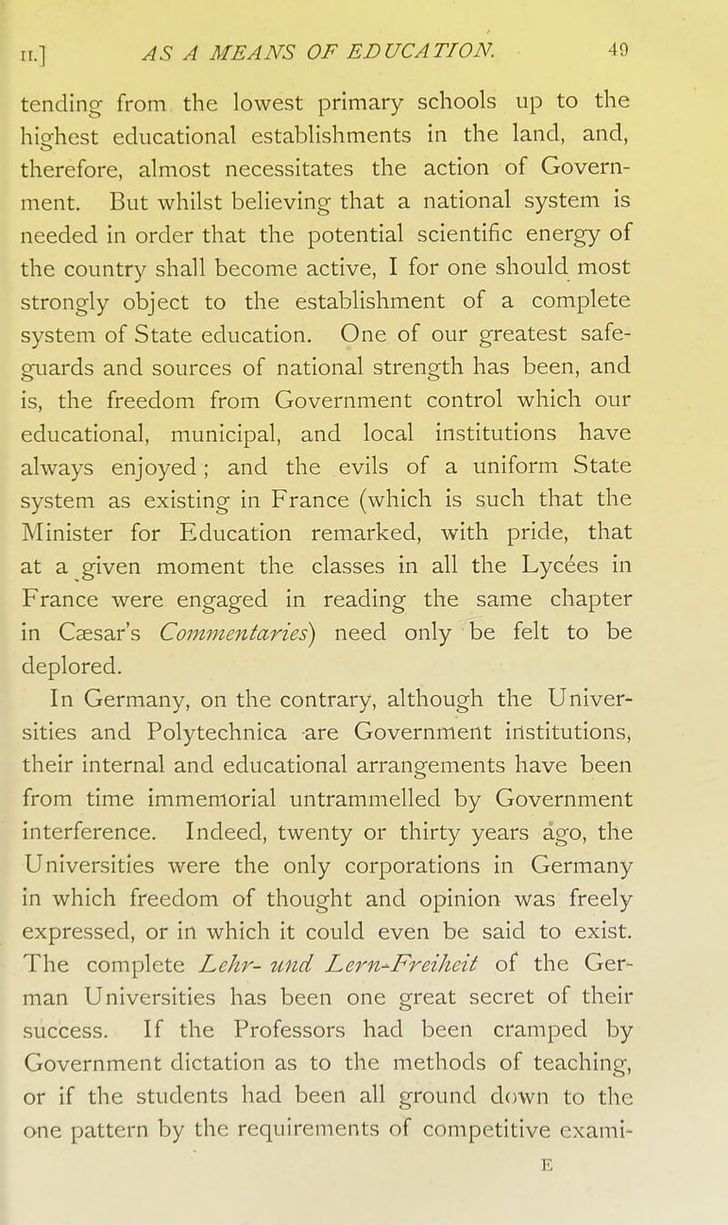 tending from the lowest primary schools up to the hiehest educational establishments in the land, and, therefore, almost necessitates the action of Govern- ment. But whilst believing that a national system is needed in order that the potential scientific energy of the country shall become active, I for one should most strongly object to the establishment of a complete system of State education. One of our greatest safe- guards and sources of national strength has been, and is, the freedom from Government control which our educational, municipal, and local institutions have always enjoyed; and the evils of a uniform State system as existing in France (which is such that the Minister for Education remarked, with pride, that at a given moment the classes in all the Lycees in France were engaged in reading the same chapter in Caesar's Commentaries) need only be felt to be deplored. In Germany, on the contrary, although the Univer- sities and Polytechnica are Government institutions, their internal and educational arrangements have been from time immemorial untrammelled by Government interference. Indeed, twenty or thirty years ago, the Universities were the only corporations in Germany in which freedom of thought and opinion was freely expressed, or in which it could even be said to exist. The complete Lehr- tmd Lern-Freiheit of the Ger- man Universities has been one great secret of their success. If the Professors had been cramped by Government dictation as to the methods of teaching, or if the students had been all ground down to the one pattern by the requirements of competitive exami- E