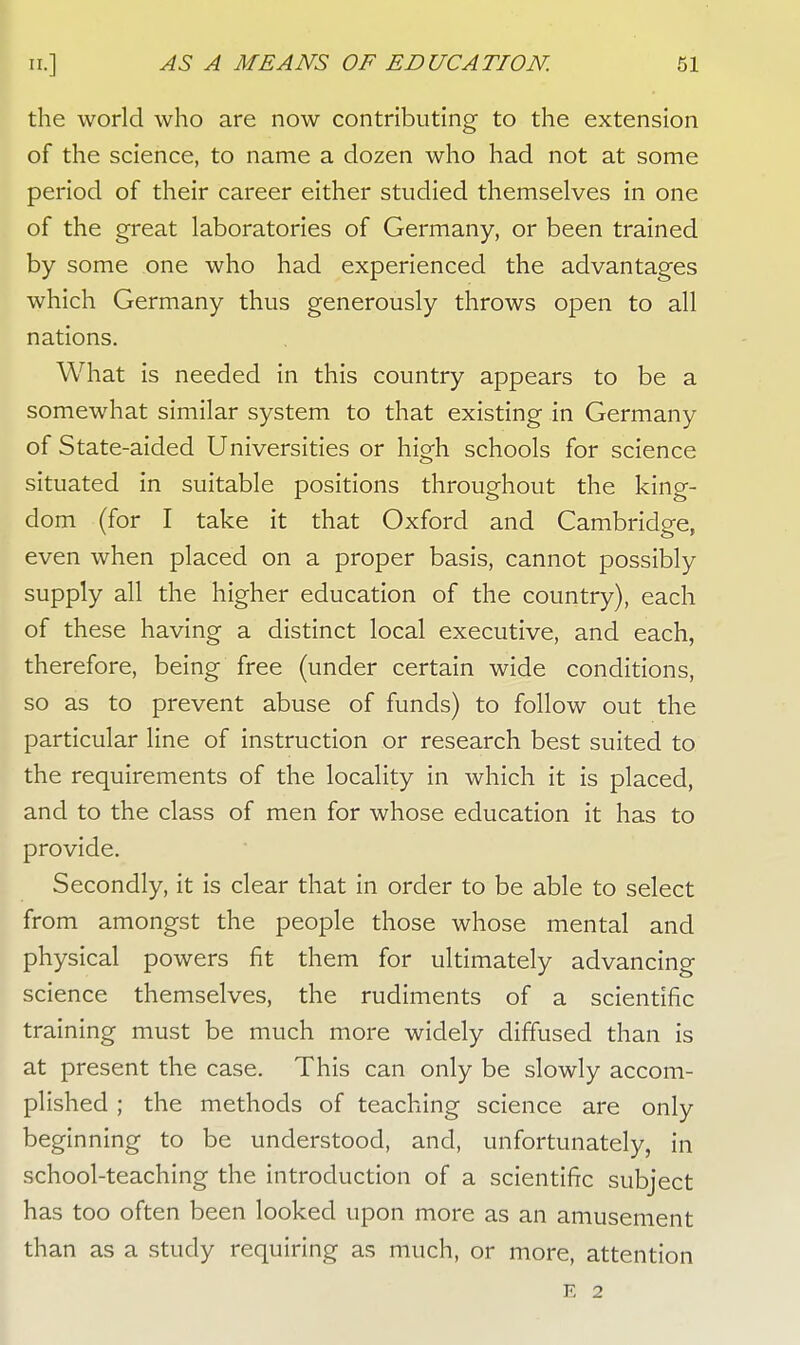 the world who are now contributing to the extension of the science, to name a dozen who had not at some period of their career either studied themselves in one of the great laboratories of Germany, or been trained by some one who had experienced the advantages which Germany thus generously throws open to all nations. What is needed in this country appears to be a somewhat similar system to that existing in Germany of State-aided Universities or hio-h schools for science o situated in suitable positions throughout the king- dom (for I take it that Oxford and Cambridge, even when placed on a proper basis, cannot possibly supply all the higher education of the country), each of these having a distinct local executive, and each, therefore, being free (under certain wide conditions, so as to prevent abuse of funds) to follow out the particular line of instruction or research best suited to the requirements of the locality in which it is placed, and to the class of men for whose education it has to provide. Secondly, it is clear that in order to be able to select from amongst the people those whose mental and physical powers fit them for ultimately advancing science themselves, the rudiments of a scientific training must be much more widely diffused than is at present the case. This can only be slowly accom- plished ; the methods of teaching science are only beginning to be understood, and, unfortunately, in school-teaching the introduction of a scientific subject has too often been looked upon more as an amusement than as a study requiring as much, or more, attention E 2