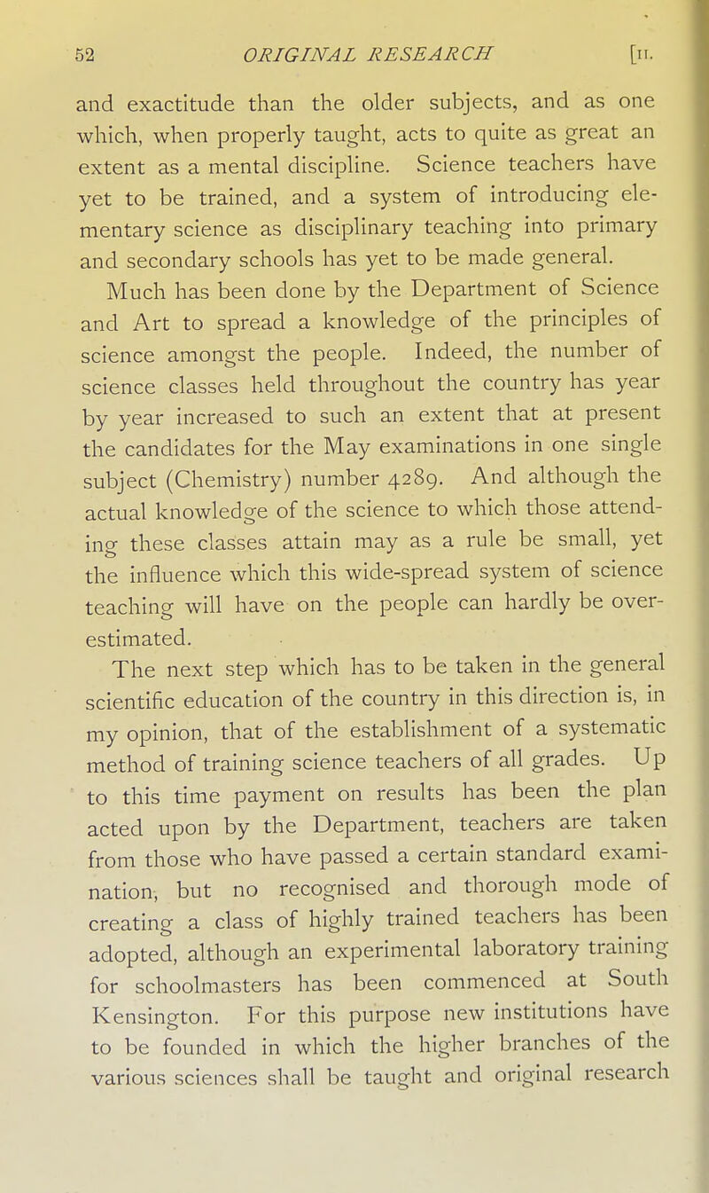and exactitude than the older subjects, and as one which, when properly taught, acts to quite as great an extent as a mental discipline. Science teachers have yet to be trained, and a system of introducing ele- mentary science as disciplinary teaching into primary and secondary schools has yet to be made general. Much has been done by the Department of Science and Art to spread a knowledge of the principles of science amongst the people. Indeed, the number of science classes held throughout the country has year by year increased to such an extent that at present the candidates for the May examinations in one single subject (Chemistry) number 4289. And although the actual knowledge of the science to which those attend- ing these classes attain may as a rule be small, yet the influence which this wide-spread system of science teaching will have on the people can hardly be over- estimated. The next step which has to be taken in the general scientific education of the country in this direction is, in my opinion, that of the establishment of a systematic method of training science teachers of all grades. Up to this time payment on results has been the plan acted upon by the Department, teachers are taken from those who have passed a certain standard exami- nation, but no recognised and thorough mode of creating a class of highly trained teachers has been adopted, although an experimental laboratory training for schoolmasters has been commenced at South Kensington. For this purpose new institutions have to be founded in which the higher branches of the various sciences shall be taught and original research