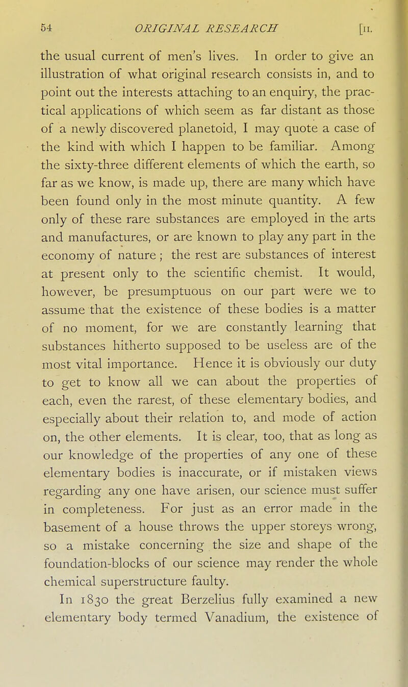 the usual current of men's lives. In order to give an illustration of what original research consists in, and to point out the interests attaching to an enquiry, the prac- tical applications of which seem as far distant as those of a newly discovered planetoid, I may quote a case of the kind with which I happen to be familiar. Among the sixty-three different elements of which the earth, so far as we know, is made up, there are many which have been found only in the most minute quantity. A few only of these rare substances are employed in the arts and manufactures, or are known to play any part in the economy of nature ; the rest are substances of interest at present only to the scientific chemist. It would, however, be presumptuous on our part were we to assume that the existence of these bodies is a matter of no moment, for we are constantly learning that substances hitherto supposed to be useless are of the most vital importance. Hence it is obviously our duty to get to know all we can about the properties of each, even the rarest, of these elementary bodies, and especially about their relation to, and mode of action on, the other elements. It is clear, too, that as long as our knowledge of the properties of any one of these elementary bodies is inaccurate, or if mistaken views regarding any one have arisen, our science must suffer in completeness. For just as an error made in the basement of a house throws the upper storeys wrong, so a mistake concerning the size and shape of the foundation-blocks of our science may render the whole chemical superstructure faulty. In 1830 the great Berzelius fully examined a new elementary body termed Vanadium, the existence of
