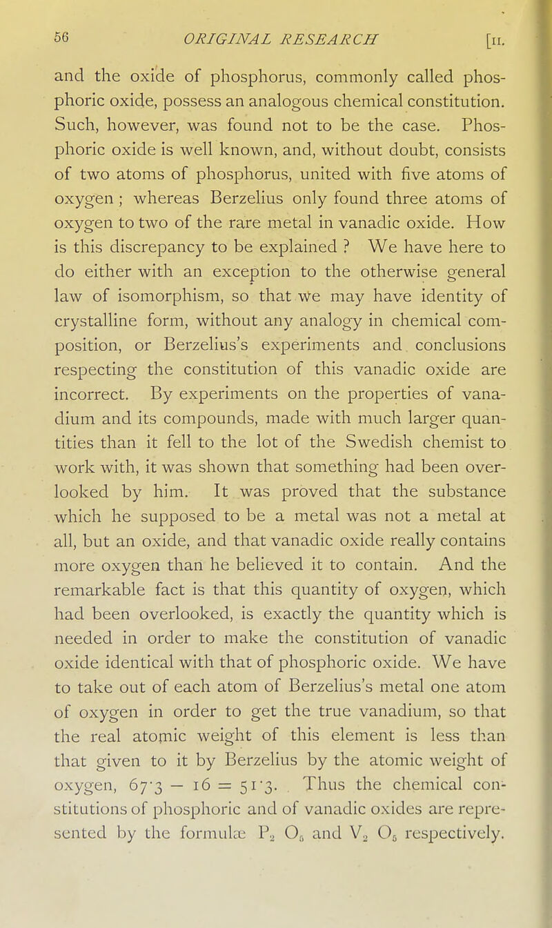 and the oxide of phosphorus, commonly called phos- phoric oxide, possess an analogous chemical constitution. Such, however, was found not to be the case. Phos- phoric oxide is well known, and, without doubt, consists of two atoms of phosphorus, united with five atoms of oxygen ; whereas Berzelius only found three atoms of oxygen to two of the rare metal in vanadic oxide. How is this discrepancy to be explained ? We have here to do either with an exception to the otherwise general law of isomorphism, so that We may have identity of crystalline form, without any analogy in chemical com- position, or Berzelius's experiments and conclusions respecting the constitution of this vanadic oxide are incorrect. By experiments on the properties of vana- dium and its compounds, made with much larger quan- tities than it fell to the lot of the Swedish chemist to work with, it was shown that something had been over- looked by him. It was proved that the substance which he supposed to be a metal was not a metal at all, but an oxide, and that vanadic oxide really contains more oxygen than he believed it to contain. And the remarkable fact is that this quantity of oxygen, which had been overlooked, is exactly the quantity which is needed in order to make the constitution of vanadic oxide identical with that of phosphoric oxide. We have to take out of each atom of Berzelius's metal one atom of oxygen in order to get the true vanadium, so that the real atomic weight of this element is less than that given to it by Berzelius by the atomic weight of oxygen, 67*3 — 16 = 51 '3- Thus the chemical con- stitutions of phosphoric and of vanadic oxides are repre- sented by the formulae P2 Ofi and Va O0 respectively.