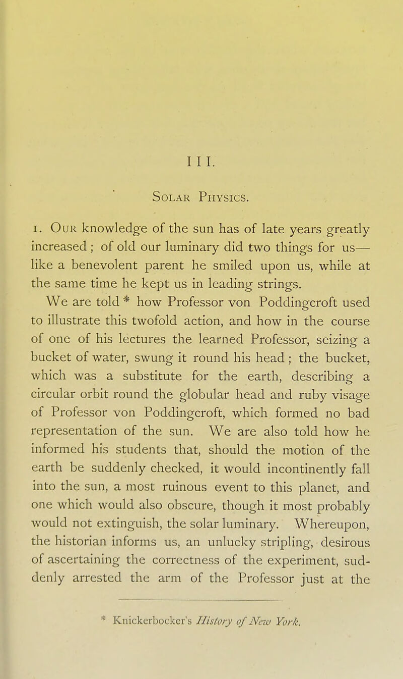 Solar Physics. i. Our knowledge of the sun has of late years greatly- increased ; of old our luminary did two things for us— like a benevolent parent he smiled upon us, while at the same time he kept us in leading strings. We are told * how Professor von Poddingcroft used to illustrate this twofold action, and how in the course of one of his lectures the learned Professor, seizing a bucket of water, swung it round his head ; the bucket, which was a substitute for the earth, describing a circular orbit round the globular head and ruby visage of Professor von Poddingcroft, which formed no bad representation of the sun. We are also told how he informed his students that, should the motion of the earth be suddenly checked, it would incontinently fall into the sun, a most ruinous event to this planet, and one which would also obscure, though it most probably would not extinguish, the solar luminary. Whereupon, the historian informs us, an unlucky stripling, desirous of ascertaining the correctness of the experiment, sud- denly arrested the arm of the Professor just at the * Knickerbocker's History of New York.