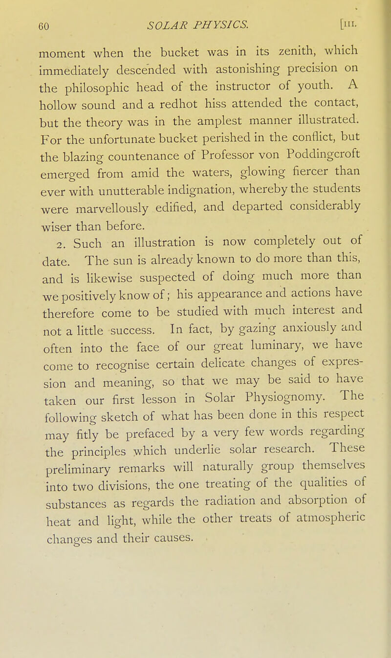 moment when the bucket was in its zenith, which immediately descended with astonishing precision on the philosophic head of the instructor of youth. A hollow sound and a redhot hiss attended the contact, but the theory was in the amplest manner illustrated. For the unfortunate bucket perished in the conflict, but the blazing countenance of Professor von Poddingcroft emerged from amid the waters, glowing fiercer than ever with unutterable indignation, whereby the students were marvellously edified, and departed considerably wiser than before. 2. Such an illustration is now completely out of date. The sun is already known to do more than this, and is likewise suspected of doing much more than we positively know of; his appearance and actions have therefore come to be studied with much interest and not a little success. In fact, by gazing anxiously and often into the face of our great luminary, we have come to recognise certain delicate changes of expres- sion and meaning, so that we may be said to have taken our first lesson in Solar Physiognomy. The following sketch of what has been done in this respect may fitly be prefaced by a very few words regarding the principles which underlie solar research. These preliminary remarks will naturally group themselves into two divisions, the one treating of the qualities of substances as regards the radiation and absorption of heat and light, while the other treats of atmospheric changes and their causes.