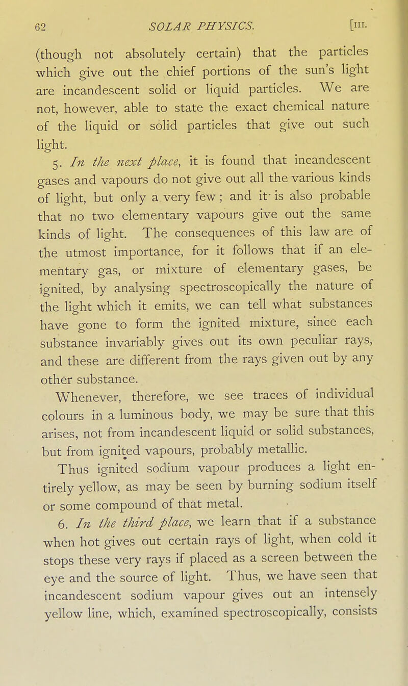 (though not absolutely certain) that the particles which give out the chief portions of the sun's light are incandescent solid or liquid particles. We are not, however, able to state the exact chemical nature of the liquid or solid particles that give out such light. 5. In the next place, it is found that incandescent gases and vapours do not give out all the various kinds of light, but only a very few; and if is also probable that no two elementary vapours give out the same kinds of light. The consequences of this law are of the utmost importance, for it follows that if an ele- mentary gas, or mixture of elementary gases, be ignited, by analysing spectroscopically the nature of the light which it emits, we can tell what substances have gone to form the ignited mixture, since each substance invariably gives out its own peculiar rays, and these are different from the rays given out by any other substance. Whenever, therefore, we see traces of individual colours in a luminous body, we may be sure that this arises, not from incandescent liquid or solid substances, but from ignited vapours, probably metallic. Thus ignited sodium vapour produces a light en- tirely yellow, as may be seen by burning sodium itself or some compound of that metal. 6. In the third place, we learn that if a substance when hot gives out certain rays of light, when cold it stops these very rays if placed as a screen between the eye and the source of light. Thus, we have seen that incandescent sodium vapour gives out an intensely yellow line, which, examined spectroscopically, consists
