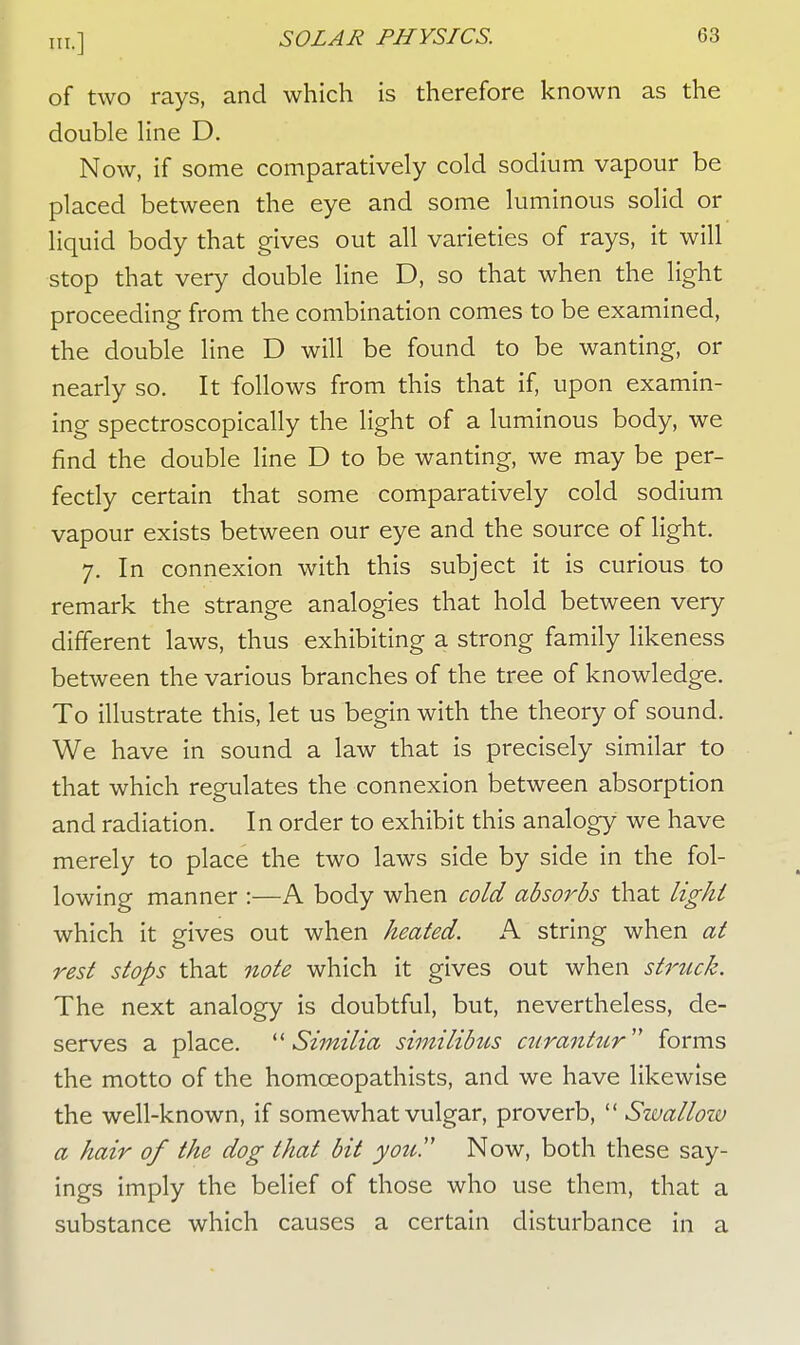 of two rays, and which is therefore known as the double line D. Now, if some comparatively cold sodium vapour be placed between the eye and some luminous solid or liquid body that gives out all varieties of rays, it will stop that very double line D, so that when the light proceeding from the combination comes to be examined, the double line D will be found to be wanting, or nearly so. It follows from this that if, upon examin- ing spectroscopically the light of a luminous body, we find the double line D to be wanting, we may be per- fectly certain that some comparatively cold sodium vapour exists between our eye and the source of light. 7. In connexion with this subject it is curious to remark the strange analogies that hold between very different laws, thus exhibiting a strong family likeness between the various branches of the tree of knowledge. To illustrate this, let us begin with the theory of sound. We have in sound a law that is precisely similar to that which regulates the connexion between absorption and radiation. In order to exhibit this analogy we have merely to place the two laws side by side in the fol- lowing manner :—A body when cold absorbs that light which it gives out when heated. A string when at rest stops that note which it gives out when struck. The next analogy is doubtful, but, nevertheless, de- serves a place.  Similia similibus curantur forms the motto of the homceopathists, and we have likewise the well-known, if somewhat vulgar, proverb,  Swallow a hair of the dog that bit you!' Now, both these say- ings imply the belief of those who use them, that a substance which causes a certain disturbance in a