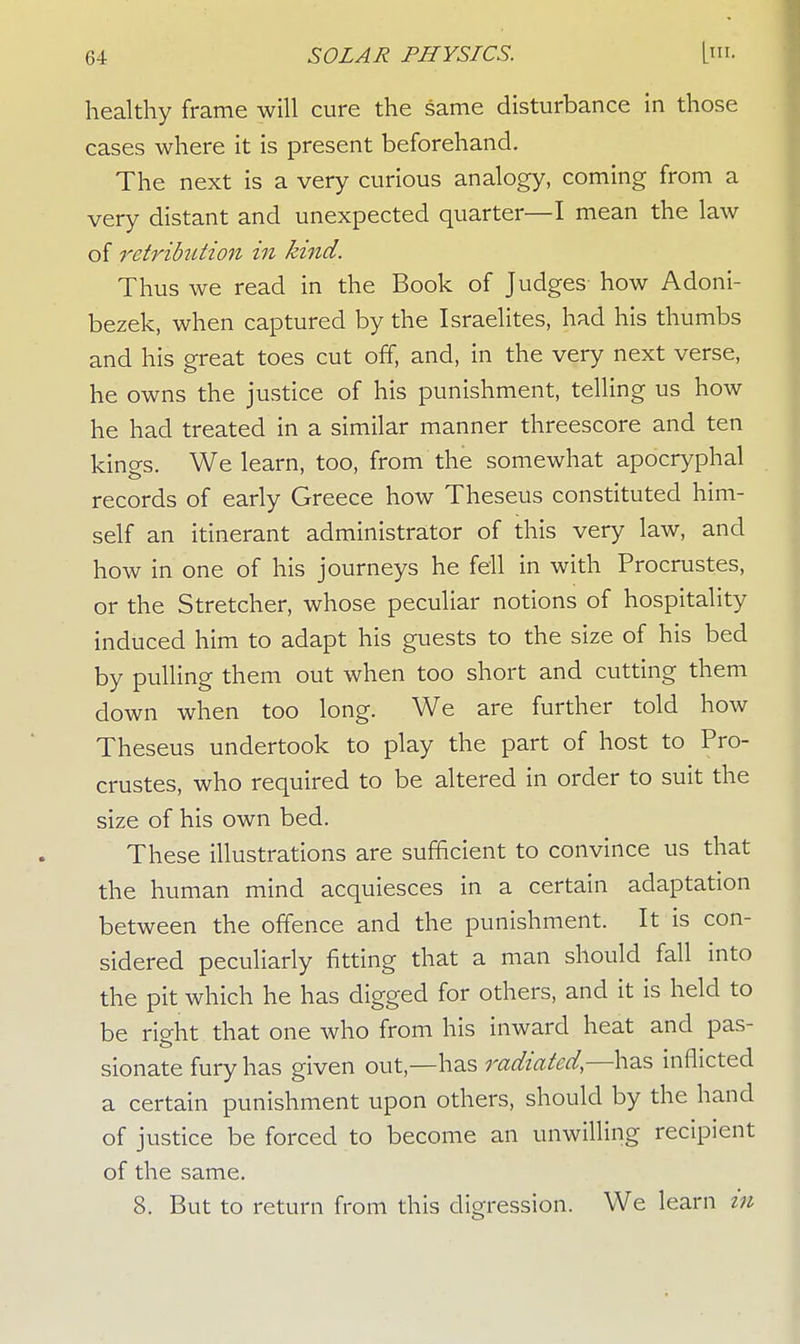 healthy frame will cure the same disturbance in those cases where it is present beforehand. The next is a very curious analogy, coming from a very distant and unexpected quarter—I mean the law of retribution in kind. Thus we read in the Book of Judges how Adoni- bezek, when captured by the Israelites, had his thumbs and his great toes cut off, and, in the very next verse, he owns the justice of his punishment, telling us how he had treated in a similar manner threescore and ten kings. We learn, too, from the somewhat apocryphal records of early Greece how Theseus constituted him- self an itinerant administrator of this very law, and how in one of his journeys he fell in with Procrustes, or the Stretcher, whose peculiar notions of hospitality induced him to adapt his guests to the size of his bed by pulling them out when too short and cutting them down when too long. We are further told how Theseus undertook to play the part of host to Pro- crustes, who required to be altered in order to suit the size of his own bed. These illustrations are sufficient to convince us that the human mind acquiesces in a certain adaptation between the offence and the punishment. It is con- sidered peculiarly fitting that a man should fall into the pit which he has digged for others, and it is held to be right that one who from his inward heat and pas- sionate fury has given out,—has radiated— has inflicted a certain punishment upon others, should by the hand of justice be forced to become an unwilling recipient of the same. 8. But to return from this digression. We learn in