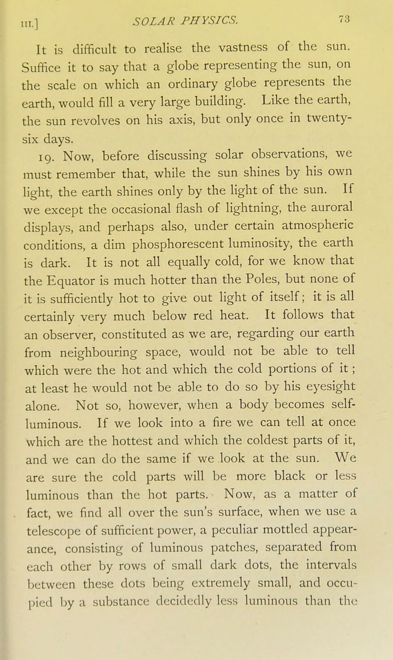 It is difficult to realise the vastness of the sun. Suffice it to say that a globe representing the sun, on the scale on which an ordinary globe represents the earth, would fill a very large building. Like the earth, the sun revolves on his axis, but only once in twenty- six days. 19. Now, before discussing solar observations, we must remember that, while the sun shines by his own light, the earth shines only by the light of the sun. If we except the occasional flash of lightning, the auroral displays, and perhaps also, under certain atmospheric conditions, a dim phosphorescent luminosity, the earth is dark. It is not all equally cold, for we know that the Equator is much hotter than the Poles, but none of it is sufficiently hot to give out light of itself; it is all certainly very much below red heat. It follows that an observer, constituted as we are, regarding our earth from neighbouring space, would not be able to tell which were the hot and which the cold portions of it; at least he would not be able to do so by his eyesight alone. Not so, however, when a body becomes self- luminous. If we look into a fire we can tell at once which are the hottest and which the coldest parts of it, and we can do the same if we look at the sun. We are sure the cold parts will be more black or less luminous than the hot parts. Now, as a matter of fact, we find all over the sun's surface, when we use a telescope of sufficient power, a peculiar mottled appear- ance, consisting of luminous patches, separated from each other by rows of small dark dots, the intervals between these dots being extremely small, and occu- pied by a substance decidedly less luminous than the
