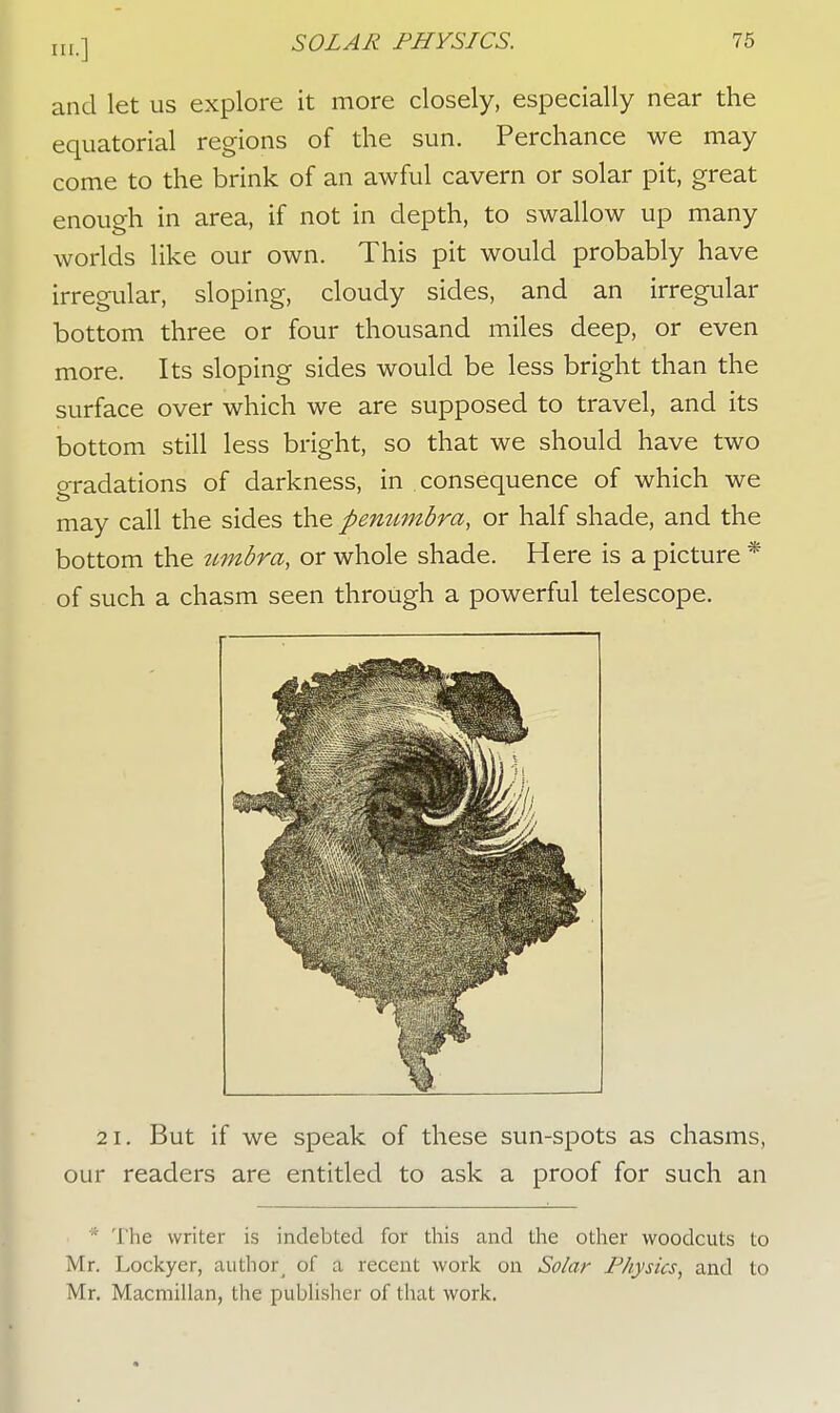 and let us explore it more closely, especially near the equatorial regions of the sun. Perchance we may come to the brink of an awful cavern or solar pit, great enough in area, if not in depth, to swallow up many worlds like our own. This pit would probably have irregular, sloping, cloudy sides, and an irregular bottom three or four thousand miles deep, or even more. Its sloping sides would be less bright than the surface over which we are supposed to travel, and its bottom still less bright, so that we should have two gradations of darkness, in consequence of which we may call the sides the penumbra, or half shade, and the bottom the timbra, or whole shade. Here is a picture * of such a chasm seen through a powerful telescope. 21. But if we speak of these sun-spots as chasms, our readers are entitled to ask a proof for such an ; '['lie writer is indebted for this and the other woodcuts to Mr. Lockyer, authorj of a recent work on Solar Physics, and to Mr. Macmillan, the publisher of that work.