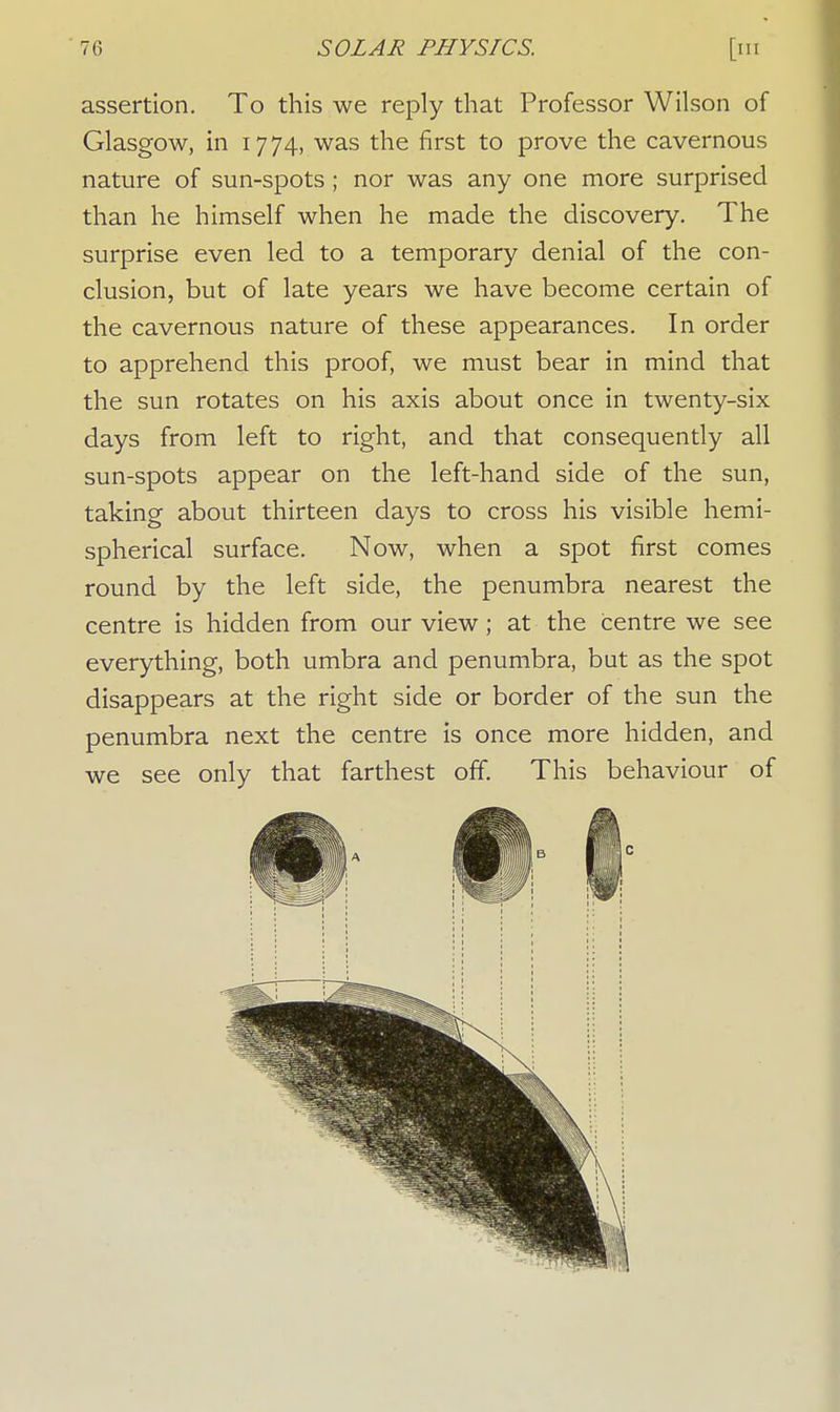 assertion. To this we reply that Professor Wilson of Glasgow, in 1774, was the first to prove the cavernous nature of sun-spots; nor was any one more surprised than he himself when he made the discovery. The surprise even led to a temporary denial of the con- clusion, but of late years we have become certain of the cavernous nature of these appearances. In order to apprehend this proof, we must bear in mind that the sun rotates on his axis about once in twenty-six days from left to right, and that consequently all sun-spots appear on the left-hand side of the sun, taking about thirteen days to cross his visible hemi- spherical surface. Now, when a spot first comes round by the left side, the penumbra nearest the centre is hidden from our view; at the centre we see everything, both umbra and penumbra, but as the spot disappears at the right side or border of the sun the penumbra next the centre is once more hidden, and we see only that farthest off. This behaviour of