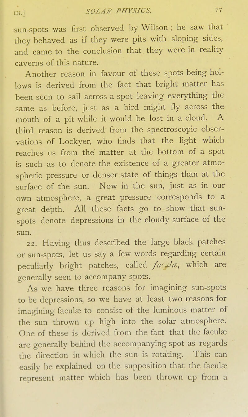 sun-spots was first observed by Wilson ; he saw that they behaved as if they were pits with sloping sides, and came to the conclusion that they were in reality caverns of this nature. Another reason in favour of these spots being hol- lows is derived from the fact that bright matter has been seen to sail across a spot leaving everything the same as before, just as a bird might fly across the mouth of a pit while it would be lost in a cloud. A third reason is derived from the spectroscopic obser- vations of Lockyer, who finds that the light which reaches us from the matter at the bottom of a spot is such as to denote the existence of a greater atmo- spheric pressure or denser state of things than at the surface of the sun. Now in the sun, just as in our own atmosphere, a great pressure corresponds to a great depth. All these facts go to show that sun- spots denote depressions in the cloudy surface of the sun. 22. Having thus described the large black patches or sun-spots, let us say a few words regarding certain peculiarly bright patches, called fa'+la, which are generally seen to accompany spots. As we have three reasons for imagining sun-spots to be depressions, so we have at least two reasons for imagining faculae to consist of the luminous matter of the sun thrown up high into the solar atmosphere. One of these is derived from the fact that the faculse are generally behind the accompanying spot as regards the direction in which the sun is rotating. This can easily be explained on the supposition that the faculse represent matter which has been thrown up from a