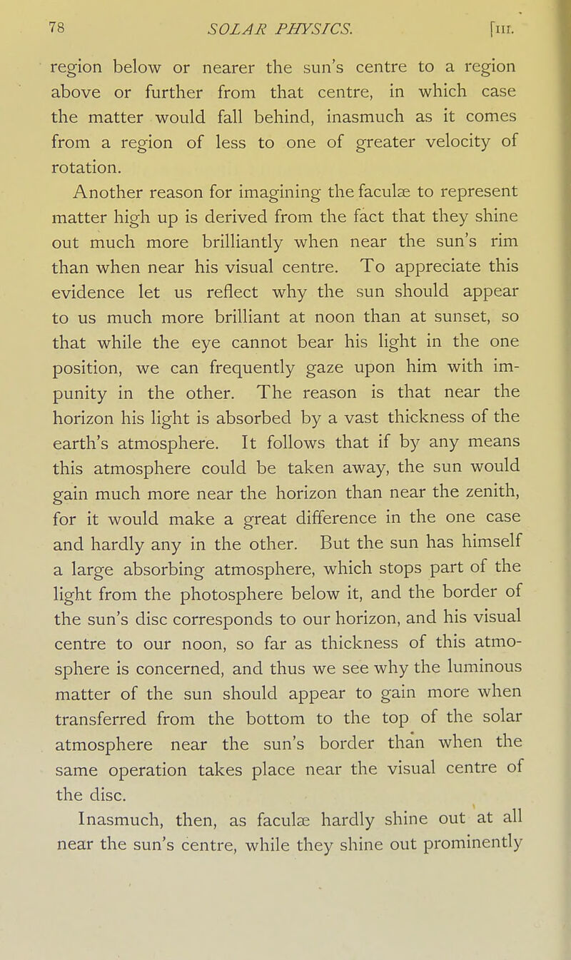 region below or nearer the sun's centre to a region above or further from that centre, in which case the matter would fall behind, inasmuch as it comes from a region of less to one of greater velocity of rotation. Another reason for imagining the faculae to represent matter high up is derived from the fact that they shine out much more brilliantly when near the sun's rim than when near his visual centre. To appreciate this evidence let us reflect why the sun should appear to us much more brilliant at noon than at sunset, so that while the eye cannot bear his light in the one position, we can frequently gaze upon him with im- punity in the other. The reason is that near the horizon his light is absorbed by a vast thickness of the earth's atmosphere. It follows that if by any means this atmosphere could be taken away, the sun would gain much more near the horizon than near the zenith, for it would make a great difference in the one case and hardly any in the other. But the sun has himself a large absorbing atmosphere, which stops part of the light from the photosphere below it, and the border of the sun's disc corresponds to our horizon, and his visual centre to our noon, so far as thickness of this atmo- sphere is concerned, and thus we see why the luminous matter of the sun should appear to gain more when transferred from the bottom to the top of the solar atmosphere near the sun's border than when the same operation takes place near the visual centre of the disc. Inasmuch, then, as faculse hardly shine out at all near the sun's centre, while they shine out prominently