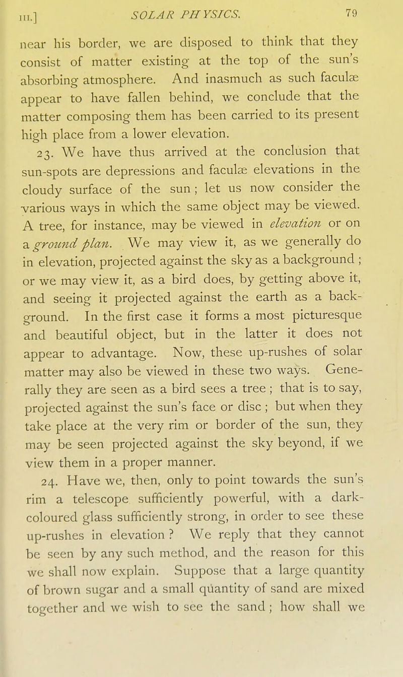 near his border, we are disposed to think that they consist of matter existing at the top of the sun's absorbing atmosphere. And inasmuch as such faculse appear to have fallen behind, we conclude that the matter composing them has been carried to its present high place from a lower elevation. 23. We have thus arrived at the conclusion that sun-spots are depressions and faculse elevations in the cloudy surface of the sun ; let us now consider the various ways in which the same object may be viewed. A tree, for instance, may be viewed in elevation or on a ground plan. We may view it, as we generally do in elevation, projected against the sky as a background ; or we may view it, as a bird does, by getting above it, and seeing it projected against the earth as a back- ground. In the first case it forms a most picturesque and beautiful object, but in the latter it does not appear to advantage. Now, these up-rushes of solar matter may also be viewed in these two ways. Gene- rally they are seen as a bird sees a tree ; that is to say, projected against the sun's face or disc ; but when they take place at the very rim or border of the sun, they may be seen projected against the sky beyond, if we view them in a proper manner. 24. Have we, then, only to point towards the sun's rim a telescope sufficiently powerful, with a dark- coloured glass sufficiently strong, in order to see these up-rushes in elevation ? We reply that they cannot be seen by any such method, and the reason for this we shall now explain. Suppose that a large quantity of brown sugar and a small quantity of sand are mixed together and we wish to see the sand ; how shall we