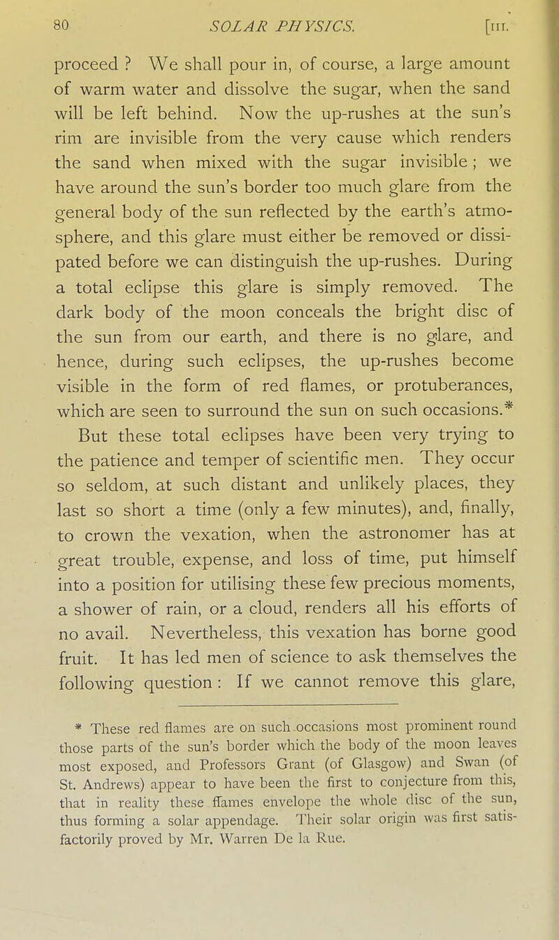 proceed ? We shall pour in, of course, a large amount of warm water and dissolve the sugar, when the sand will be left behind. Now the up-rushes at the sun's rim are invisible from the very cause which renders the sand when mixed with the sugar invisible; we have around the sun's border too much glare from the general body of the sun reflected by the earth's atmo- sphere, and this glare must either be removed or dissi- pated before we can distinguish the up-rushes. During a total eclipse this glare is simply removed. The dark body of the moon conceals the bright disc of the sun from our earth, and there is no glare, and hence, during such eclipses, the up-rushes become visible in the form of red flames, or protuberances, which are seen to surround the sun on such occasions.* But these total eclipses have been very trying to the patience and temper of scientific men. They occur so seldom, at such distant and unlikely places, they last so short a time (only a few minutes), and, finally, to crown the vexation, when the astronomer has at great trouble, expense, and loss of time, put himself into a position for utilising these few precious moments, a shower of rain, or a cloud, renders all his efforts of no avail. Nevertheless, this vexation has borne good fruit. It has led men of science to ask themselves the following question : If we cannot remove this glare, * These red flames are on such occasions most prominent round those parts of the sun's border which the body of the moon leaves most exposed, and Professors Grant (of Glasgow) and Swan (of St. Andrews) appear to have been the first to conjecture from this, that in reality these flames envelope the whole disc of the sun, thus forming a solar appendage. Their solar origin was first satis- factorily proved by Mr. Warren De la Rue.