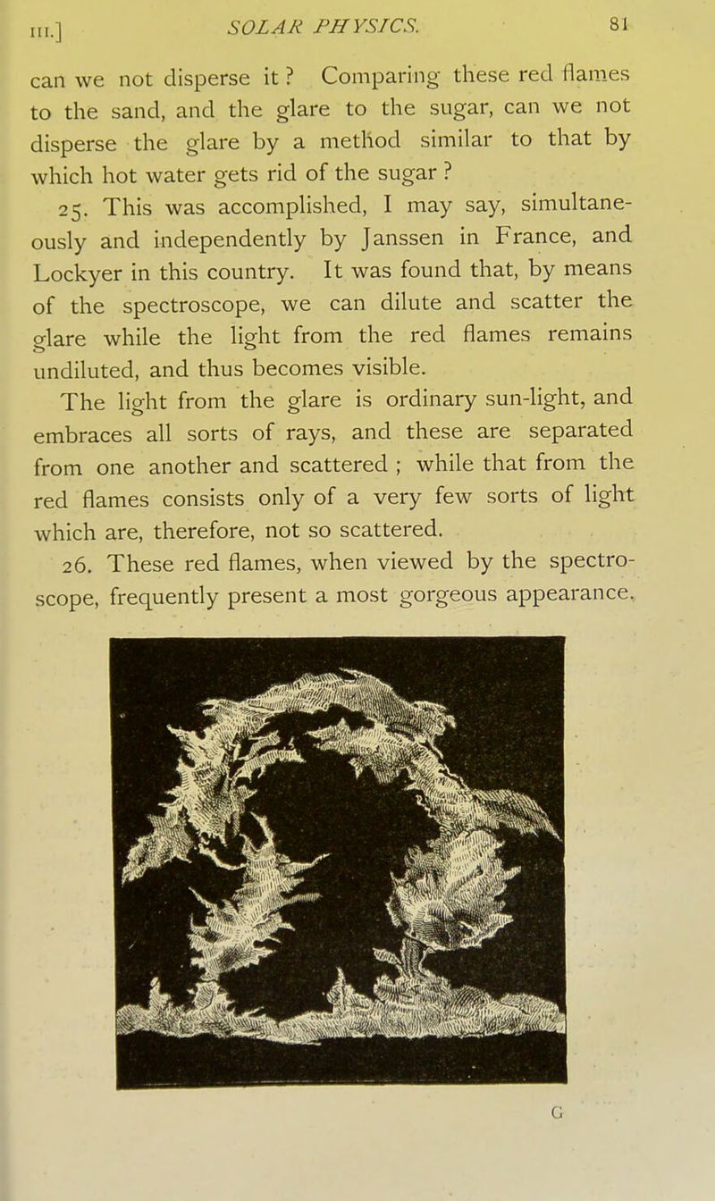 can we not disperse it ? Comparing these red flames to the sand, and the glare to the sugar, can we not disperse the glare by a method similar to that by which hot water gets rid of the sugar ? 25. This was accomplished, I may say, simultane- ously and independently by Janssen in France, and Lockyer in this country. It was found that, by means of the spectroscope, we can dilute and scatter the o-lare while the light from the red flames remains undiluted, and thus becomes visible. The light from the glare is ordinary sun-light, and embraces all sorts of rays, and these are separated from one another and scattered ; while that from the red flames consists only of a very few sorts of light which are, therefore, not so scattered. 26. These red flames, when viewed by the spectro- scope, frequently present a most gorgeous appearance.