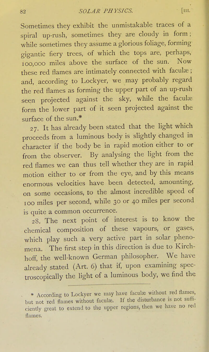 Sometimes they exhibit the unmistakable traces of a spiral up-rush, sometimes they are cloudy in form; while sometimes they assume a glorious foliage, forming gigantic fiery trees, of which the tops are, perhaps, 100,000 miles above the surface of the sun. Now these red flames are intimately connected with faculae ; and, according to Lockyer, we may probably regard the red flames as forming the upper part of an up-rush seen projected against the sky, while the faculae form the lower part of it seen projected against the surface of the sun.* 27. It has already been stated that the light which proceeds from a luminous body is slightly changed in character if the body be in rapid motion either to or from the observer. By analysing the light from the red flames we can thus tell whether they are in rapid motion either to or from the eye, and by this means enormous velocities have been detected, amounting, on some occasions, to the almost incredible speed of 100 miles per second, while 30 or 40 miles per second is quite a common occurrence. 28. The next point of interest is to know the chemical composition of these vapours, or gases, which play such a very active part in solar pheno- mena. The first step in this direction is due to Kirch- hoff, the well-known German philosopher. We have already stated (Art. 6) that if, upon examining spec- troscopically the light of a luminous body, we find the * According to Lockyer we may have faculae without red flames, but not red flames without faculae. If the disturbance is not suffi- ciently great to extend to the upper regions, then we have no red flames.
