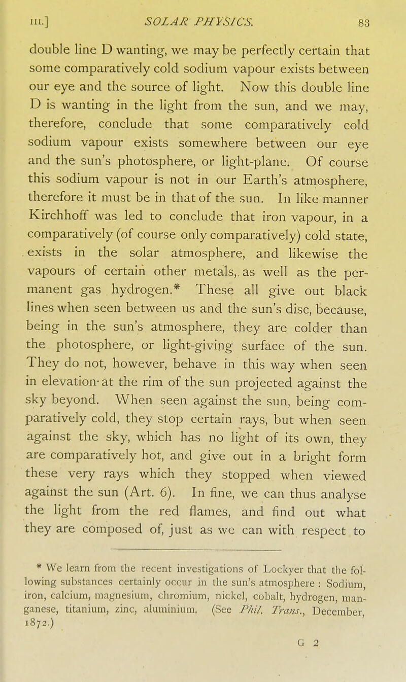 double line D wanting, we may be perfectly certain that some comparatively cold sodium vapour exists between our eye and the source of light. Now this double line D is wanting in the light from the sun, and we may, therefore, conclude that some comparatively cold sodium vapour exists somewhere between our eye and the sun's photosphere, or light-plane. Of course this sodium vapour is not in our Earth's atmosphere, therefore it must be in that of the sun. In like manner KirchhofF was led to conclude that iron vapour, in a comparatively (of course only comparatively) cold state, exists in the solar atmosphere, and likewise the vapours of certain other metals,, as well as the per- manent gas hydrogen.* These all give out black lines when seen between us and the sun's disc, because, being in the sun's atmosphere, they are colder than the photosphere, or light-giving surface of the sun. They do not, however, behave in this way when seen in elevation-at the rim of the sun projected against the sky beyond. When seen against the sun, being com- paratively cold, they stop certain rays, but when seen against the sky, which has no light of its own, they are comparatively hot, and give out in a bright form these very rays which they stopped when viewed against the sun (Art. 6). In fine, we can thus analyse the light from the red flames, and find out what they are composed of, just as we can with respect to * We learn from the recent investigations of Lockyer that the fol- lowing substances certainly occur in the sun's atmosphere : Sodium, iron, calcium, magnesium, chromium, nickel, cobalt, hydrogen, man- ganese, titanium, zinc, aluminium. (See Phil, Trans., December 1872.) G 2