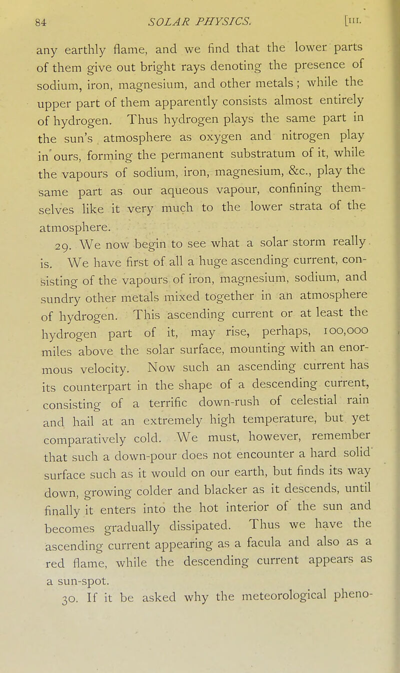 any earthly flame, and we find that the lower parts of them give out bright rays denoting the presence of sodium, iron, magnesium, and other metals ; while the upper part of them apparently consists almost entirely of hydrogen. Thus hydrogen plays the same part in the sun's atmosphere as oxygen and nitrogen play in'ours, forming the permanent substratum of it, while the vapours of sodium, iron, magnesium, &c, play the same part as our aqueous vapour, confining them- selves like it very much to the lower strata of the atmosphere. 29. We now begin to see what a solar storm really, is. We have first of all a huge ascending current, con- sisting of the vapours of iron, magnesium, sodium, and sundry other metals mixed together in an atmosphere of hydrogen. This ascending current or at least the hydrogen part of it, may rise, perhaps, 100,000 miles above the solar surface, mounting with an enor- mous velocity. Now such an ascending current has its counterpart in the shape of a descending current, consisting of a terrific down-rush of celestial rain and hail at an extremely high temperature, but yet comparatively cold. We must, however, remember that such a down-pour does not encounter a hard solid' surface such as it would on our earth, but finds its way down, growing colder and blacker as it descends, until finally it enters into the hot interior of the sun and becomes gradually dissipated. Thus we have the ascending current appearing as a facula and also as a red flame, while the descending current appears as a sun-spot. 30. If it be asked why the meteorological pheno-
