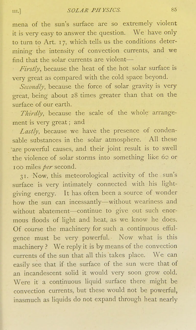 mena of the sun's surface are so extremely violent it is very easy to answer the question. We have only to turn to Art. 17, which tells us the conditions deter- mining the intensity of convection currents, and we find that the solar currents are violent— Firstly, because the heat of the hot solar surface is very great as compared with the cold space beyond. Secondly, because the force of solar gravity is very great, being about 28 times greater than that on the surface of our earth. Thirdly, because the scale of the whole' arrange- ment is very great; and Lastly, because we have the presence of conden- sable substances in the solar atmosphere. All these are powerful causes, and their joint result is to swell the violence of solar storms into something like 60 or 100 miles per second. 31. Now, this meteorological activity of the sun's surface is very intimately connected with his light- giving energy. It has often been a source of wonder how the sun can incessantly—without weariness and without abatement—continue to give out such enor- mous floods of light and heat, as we know he does. Of course the machinery for such a continuous efful- gence must be very powerful. Now what is this machinery ? We reply it is by means of the convection currents of the sun that all this takes place. We can easily see that if the surface of the sun were that of an incandescent solid it would very soon grow cold. Were it a continuous liquid surface there might be convection currents, but these would not be powerful, inasmuch as liquids do not expand through heat nearly