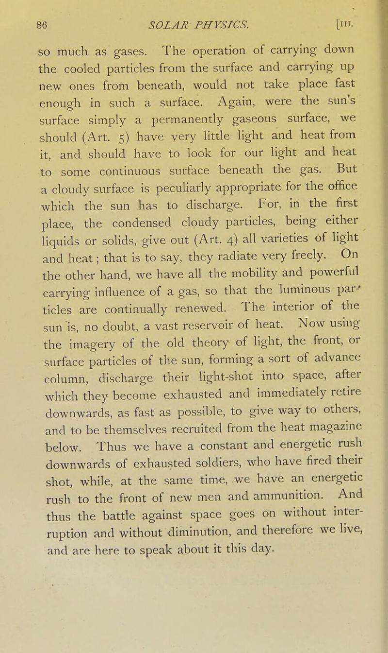 so much as gases. The operation of carrying down the cooled particles from the surface and carrying up new ones from beneath, would not take place fast enough in such a surface. Again, were the sun's surface simply a permanently gaseous surface, we should (Art. 5) have very little light and heat from it, and should have to look for our light and heat to some continuous surface beneath the gas. But a cloudy surface is peculiarly appropriate for the office which the sun has to discharge. For, in the first place, the condensed cloudy particles, being either liquids or solids, give out (Art. 4) all varieties of light and heat; that is to say, they radiate very freely. On the other hand, we have all the mobility and powerful carrying influence of a gas, so that the luminous par-' tides are continually renewed. The interior of the sun is, no doubt, a vast reservoir of heat. Now using the imagery of the old theory of light, the front, or surface particles of the sun, forming a sort of advance column, discharge their light-shot into space, after which they become exhausted and immediately retire downwards, as fast as possible, to give way to others, and to be themselves recruited from the heat magazine below. Thus we have a constant and energetic rush downwards of exhausted soldiers, who have fired their shot, while, at the same time, we have an energetic rush to the front of new men and ammunition. And thus the battle against space goes on without inter- ruption and without diminution, and therefore we live, and are here to speak about it this day.