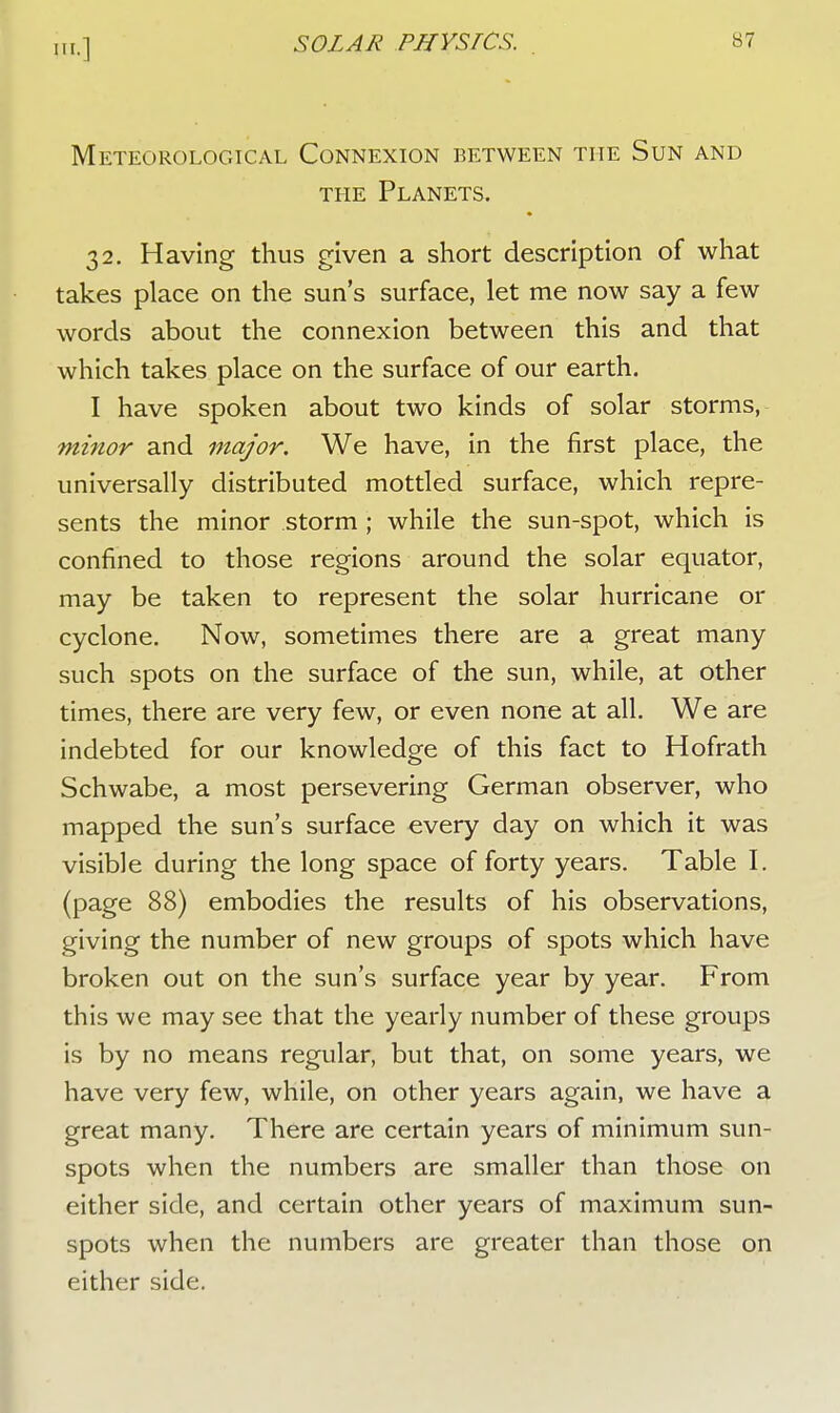 HI.] Meteorological Connexion between the Sun and the Planets. 32. Having thus given a short description of what takes place on the sun's surface, let me now say a few words about the connexion between this and that which takes place on the surface of our earth. I have spoken about two kinds of solar storms, ■minor and major. We have, in the first place, the universally distributed mottled surface, which repre- sents the minor storm ; while the sun-spot, which is confined to those regions around the solar equator, may be taken to represent the solar hurricane or cyclone. Now, sometimes there are a great many such spots on the surface of the sun, while, at other times, there are very few, or even none at all. We are indebted for our knowledge of this fact to Hofrath Schwabe, a most persevering German observer, who mapped the sun's surface every day on which it was visible during the long space of forty years. Table I. (page 88) embodies the results of his observations, giving the number of new groups of spots which have broken out on the sun's surface year by year. From this we may see that the yearly number of these groups is by no means regular, but that, on some years, we have very few, while, on other years again, we have a great many. There are certain years of minimum sun- spots when the numbers are smaller than those on either side, and certain other years of maximum sun- spots when the numbers are greater than those on either side.