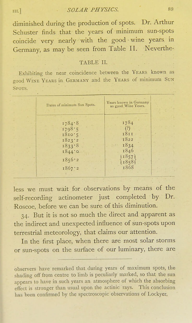 diminished during the production of spots. Dr. Arthur Schuster finds that the years of minimum sun-spots coincide very nearly with the good • wine years in Germany, as may be seen from Table II. Neverthe- TABLE II. Exhibiting the near coincidence between the Years known as good Wine Years in Germany and the Years of minimum Sun Spots. Dates of minimum Sun Spots. Years known in Germany as good Wine Years. 1784-8 I784 I798-5 (?) I8IO-5 l8ll 1823*2 l822 1833-8 1834 1844a 1846 1856-2 J 18571 ll:858f 1867-2 1868 less we must wait for observations by means of the self-recording actinometer just completed by Dr. Roscoe, before we can be sure of this diminution. 34. But it is not so much the direct and apparent as the indirect and unexpected influence of sun-spots upon terrestrial meteorology, that claims our attention. In the first place, when there are most solar storms or sun-spots on the surface of our luminary, there are observers have remarked that during years of maximum spots, the shading off from centre to limb is peculiarly marked, so that the sun appears to have in such years an atmosphere of which the absorbing effect is stronger than usual upon the actinic rays. This conclusion has been confirmed by the spectroscopic observations of Lockyer.