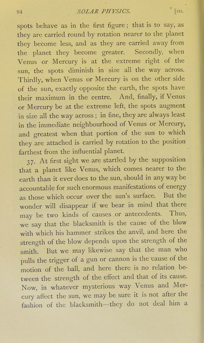 spots behave as in the first figure ; that is to say, as they are carried round by rotation nearer to the planet they become less, and as they are carried away from the planet they become greater. Secondly, when Venus or Mercury is at the extreme right of the sun, the spots diminish in size all the way across. Thirdly, when Venus or Mercury is on the other side of the sun, exactly opposite the earth, the spots have their maximum in the centre. And, finally, if Venus or Mercury be at the extreme left, the spots augment in size all the way across ; in fine, they are always least in the immediate neighbourhood of Venus or Mercury, and greatest when that portion of the sun to which they are attached is carried by rotation to the position farthest from the influential planet. 37. At first sight we are startled by the supposition that a planet like Venus, which comes nearer to the earth than it ever does to the sun, should in any way be accountable for such enormous manifestations of energy as those which occur over the sun's surface. But the wonder will disappear if we bear in mind that there may be two kinds of causes or antecedents. Thus, we say that the blacksmith is the cause of the blow with which his hammer strikes the anvil, and here the strength of the blow depends upon the strength of the smith. But we may likewise say that the man who pulls the trigger of a gun or cannon is the cause of the motion of the ball, and here there is no relation be- tween the strength of the effect and that of its cause. Now, in whatever mysterious way Venus and Mer- cury affect the sun, we may be sure it is not after the fashion of the blacksmith—they do not deal him a