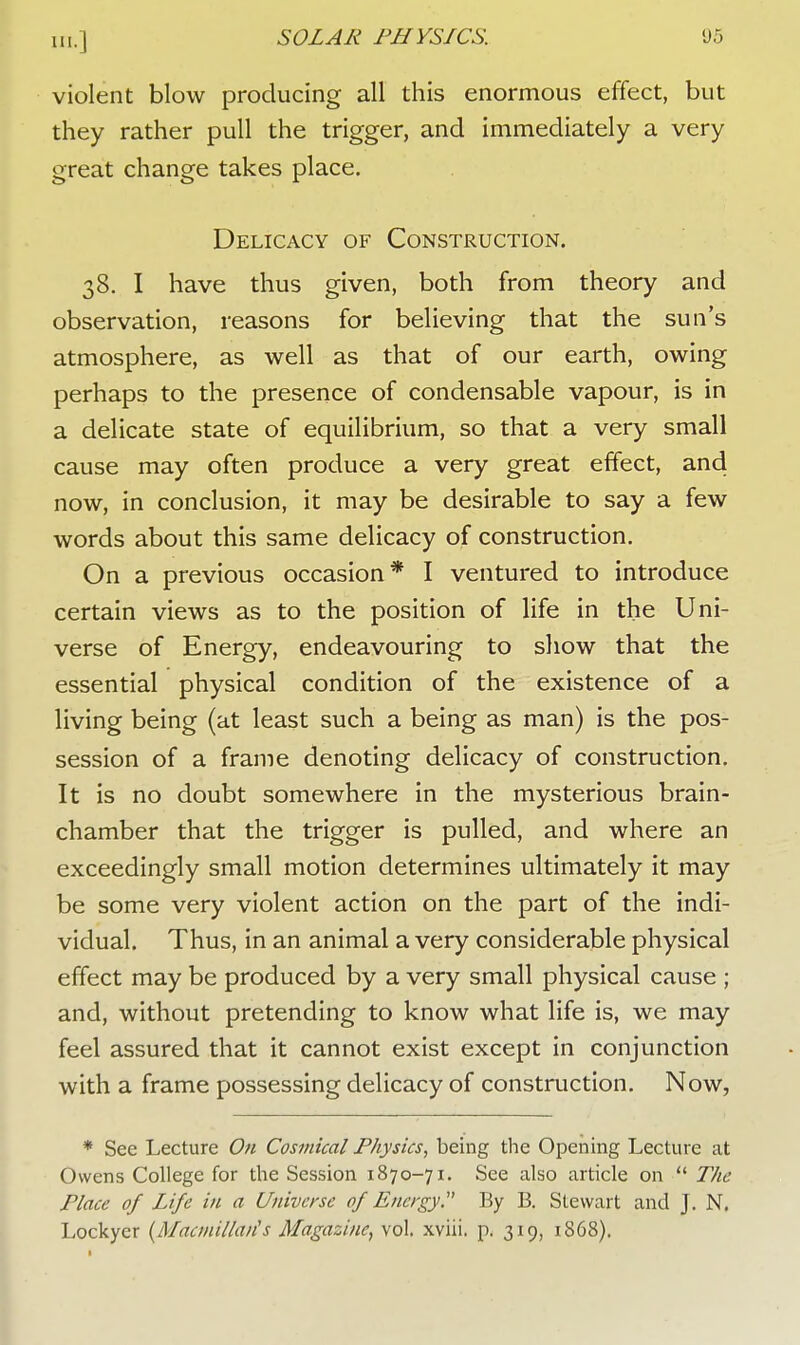 in.] violent blow producing all this enormous effect, but they rather pull the trigger, and immediately a very great change takes place. Delicacy of Construction. 38. I have thus given, both from theory and observation, reasons for believing that the sun's atmosphere, as well as that of our earth, owing perhaps to the presence of condensable vapour, is in a delicate state of equilibrium, so that a very small cause may often produce a very great effect, and now, in conclusion, it may be desirable to say a few words about this same delicacy of construction. On a previous occasion* I ventured to introduce certain views as to the position of life in the Uni- verse of Energy, endeavouring to show that the essential physical condition of the existence of a living being (at least such a being as man) is the pos- session of a frame denoting delicacy of construction. It is no doubt somewhere in the mysterious brain- chamber that the trigger is pulled, and where an exceedingly small motion determines ultimately it may be some very violent action on the part of the indi- vidual. Thus, in an animal a very considerable physical effect may be produced by a very small physical cause ; and, without pretending to know what life is, we may feel assured that it cannot exist except in conjunction with a frame possessing delicacy of construction. Now, * See Lecture On Cosmical Physics, being the Opening Lecture at Owens College for the Session 1870-71. See also article on  The Place of Life in a Universe of Energy By B. Stewart and J. N. Lockyer (Macmillarfs Magazine, vol. xviii. p. 319, 1868).