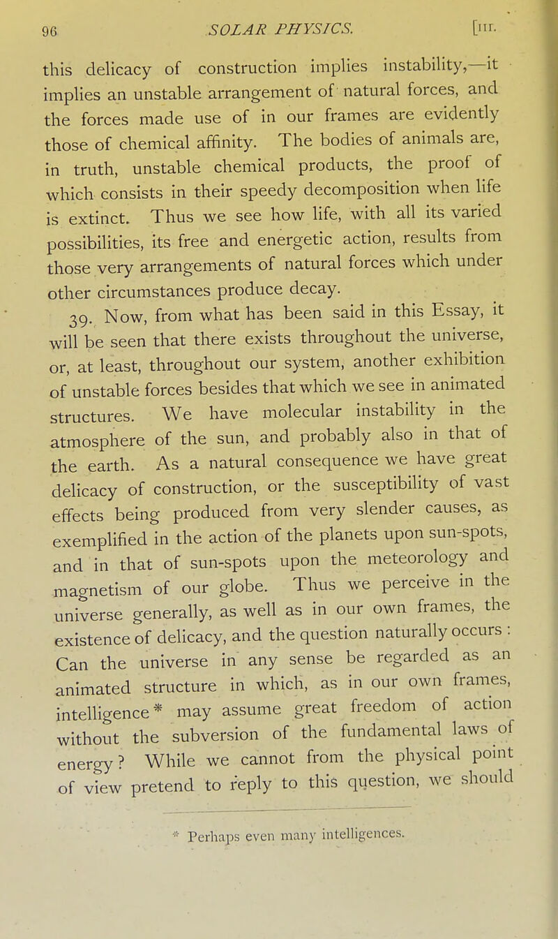 this delicacy of construction implies instability,—it implies an unstable arrangement of natural forces, and the forces made use of in our frames are evidently those of chemical affinity. The bodies of animals are, in truth, unstable chemical products, the proof of which consists in their speedy decomposition when life is extinct. Thus we see how life, with all its varied possibilities, its free and energetic action, results from those very arrangements of natural forces which under other circumstances produce decay. 39. Now, from what has been said in this Essay, it will be seen that there exists throughout the universe, or, at least, throughout our system, another exhibition of unstable forces besides that which we see in animated structures. We have molecular instability in the atmosphere of the sun, and probably also in that of the earth. As a natural consequence we have great delicacy of construction, or the susceptibility of vast effects being produced from very slender causes, as exemplified in the action of the planets upon sun-spots, and in that of sun-spots upon the meteorology and magnetism of our globe. Thus we perceive in the universe generally, as well as in our own frames, the existence of delicacy, and the question naturally occurs : Can the universe in any sense be regarded as an animated structure in which, as in our own frames, intelligence* may assume great freedom of action without the subversion of the fundamental laws of energy? While we cannot from the physical point of view pretend to reply to this question, we should * Perhaps even many intelligences.