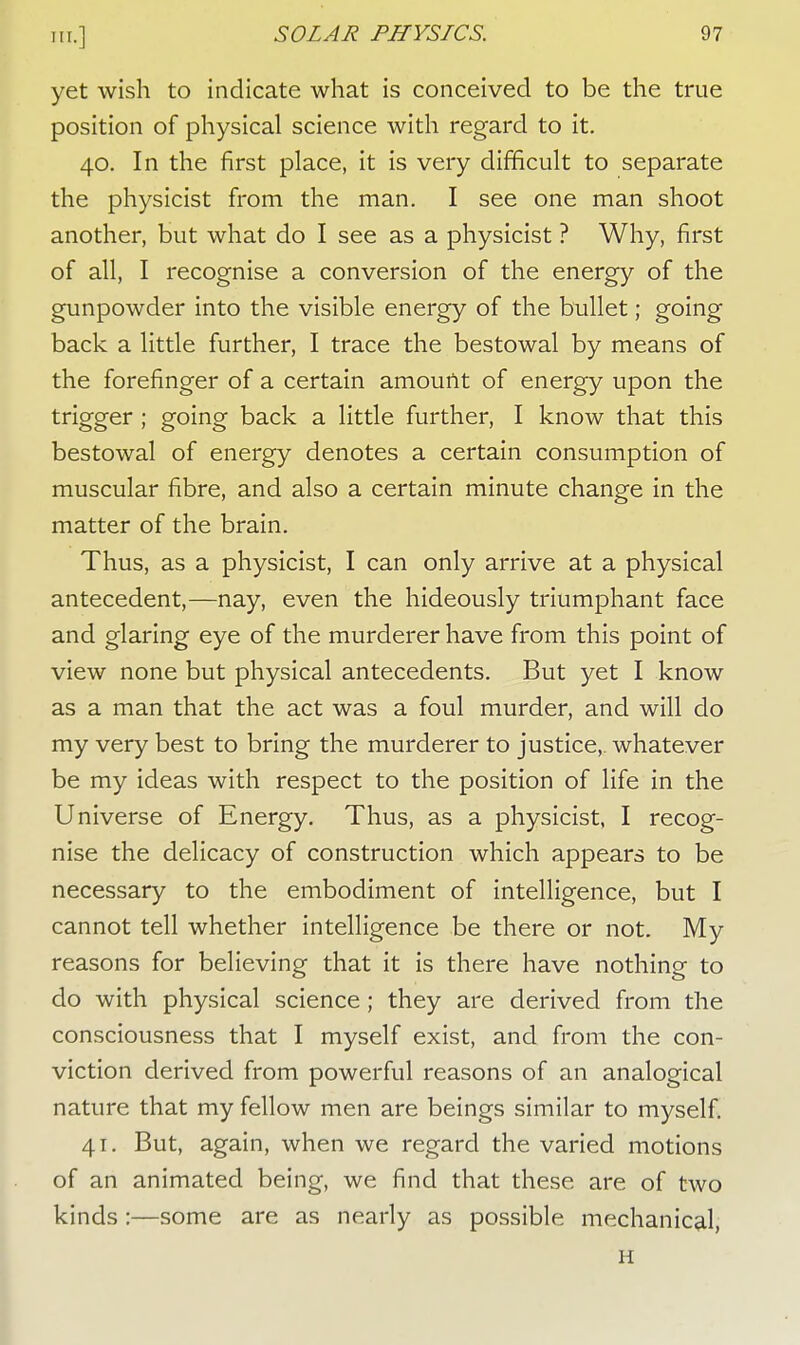 yet wish to indicate what is conceived to be the true position of physical science with regard to it. 40. In the first place, it is very difficult to separate the physicist from the man. I see one man shoot another, but what do I see as a physicist ? Why, first of all, I recognise a conversion of the energy of the gunpowder into the visible energy of the bullet; going back a little further, I trace the bestowal by means of the forefinger of a certain amount of energy upon the trigger ; going back a little further, I know that this bestowal of energy denotes a certain consumption of muscular fibre, and also a certain minute change in the matter of the brain. Thus, as a physicist, I can only arrive at a physical antecedent,—nay, even the hideously triumphant face and glaring eye of the murderer have from this point of view none but physical antecedents. But yet I know as a man that the act was a foul murder, and will do my very best to bring the murderer to justice,, whatever be my ideas with respect to the position of life in the Universe of Energy. Thus, as a physicist, I recog- nise the delicacy of construction which appears to be necessary to the embodiment of intelligence, but I cannot tell whether intelligence be there or not. My reasons for believing that it is there have nothing to do with physical science; they are derived from the consciousness that I myself exist, and from the con- viction derived from powerful reasons of an analogical nature that my fellow men are beings similar to myself. 41. But, again, when we regard the varied motions of an animated being, we find that these are of two kinds :—some are as nearly as possible mechanical, H