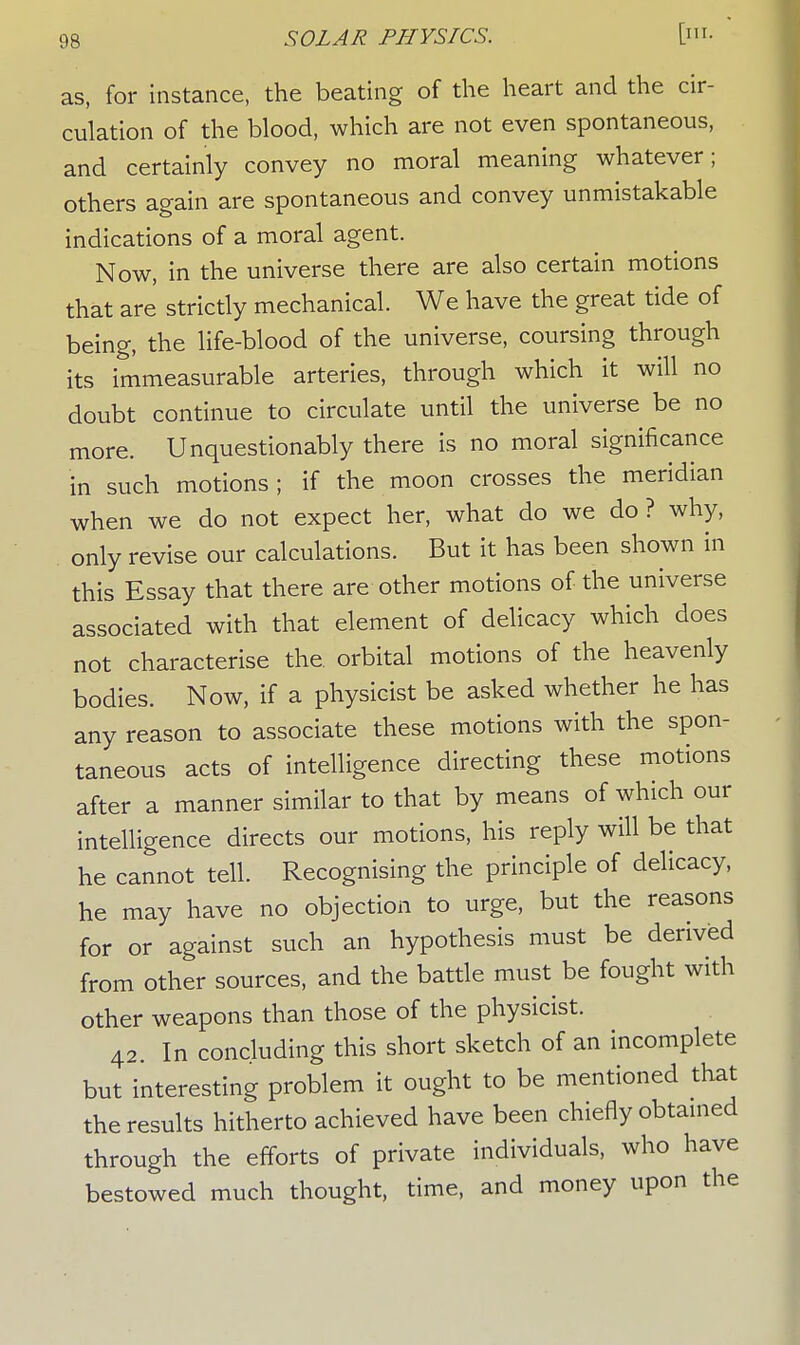 as, for instance, the beating of the heart and the cir- culation of the blood, which are not even spontaneous, and certainly convey no moral meaning whatever; others again are spontaneous and convey unmistakable indications of a moral agent. Now, in the universe there are also certain motions that are strictly mechanical. We have the great tide of being, the life-blood of the universe, coursing through its immeasurable arteries, through which it will no doubt continue to circulate until the universe be no more. Unquestionably there is no moral significance in such motions; if the moon crosses the meridian when we do not expect her, what do we do ? why, only revise our calculations. But it has been shown in this Essay that there are other motions of the universe associated with that element of delicacy which does not characterise the orbital motions of the heavenly bodies. Now, if a physicist be asked whether he has any reason to associate these motions with the spon- taneous acts of intelligence directing these motions after a manner similar to that by means of which our intelligence directs our motions, his reply will be that he cannot tell. Recognising the principle of delicacy, he may have no objection to urge, but the reasons for or against such an hypothesis must be derived from other sources, and the battle must be fought with other weapons than those of the physicist. 42. In concluding this short sketch of an incomplete but interesting problem it ought to be mentioned that the results hitherto achieved have been chiefly obtained through the efforts of private individuals, who have bestowed much thought, time, and money upon the