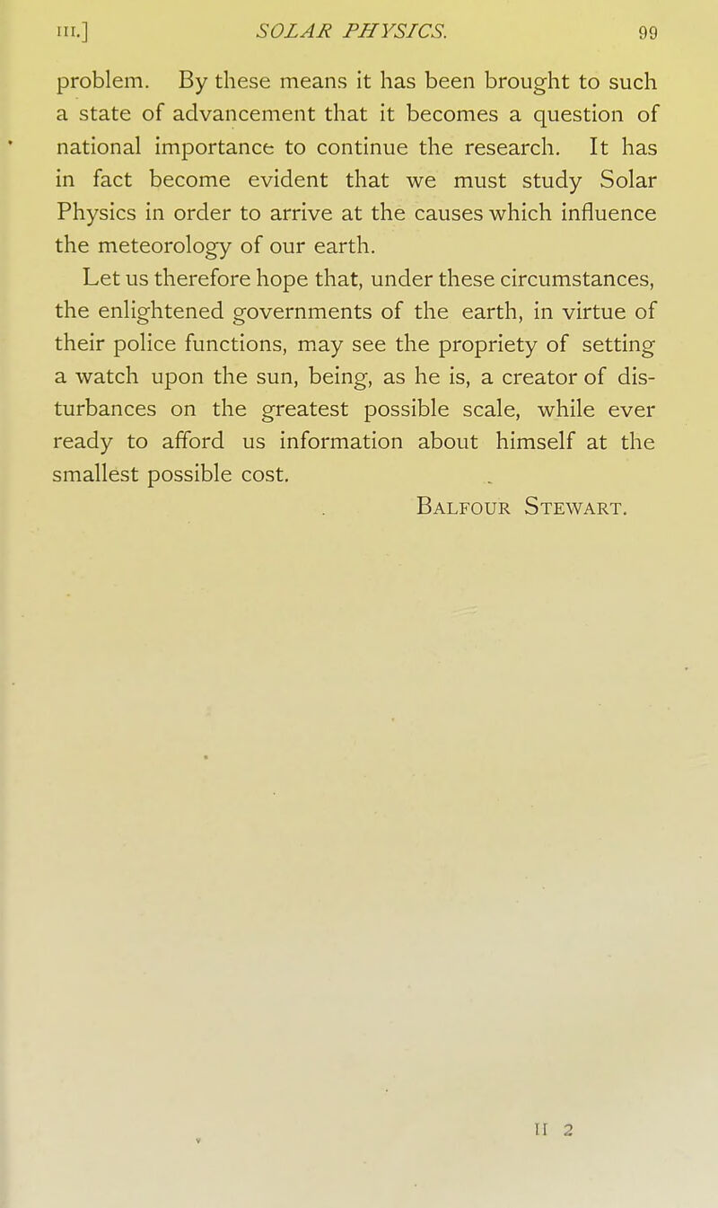 problem. By these means it has been brought to such a state of advancement that it becomes a question of national importance to continue the research. It has in fact become evident that we must study Solar Physics in order to arrive at the causes which influence the meteorology of our earth. Let us therefore hope that, under these circumstances, the enlightened governments of the earth, in virtue of their police functions, may see the propriety of setting a watch upon the sun, being, as he is, a creator of dis- turbances on the greatest possible scale, while ever ready to afford us information about himself at the smallest possible cost. Balfour Stewart. II 2