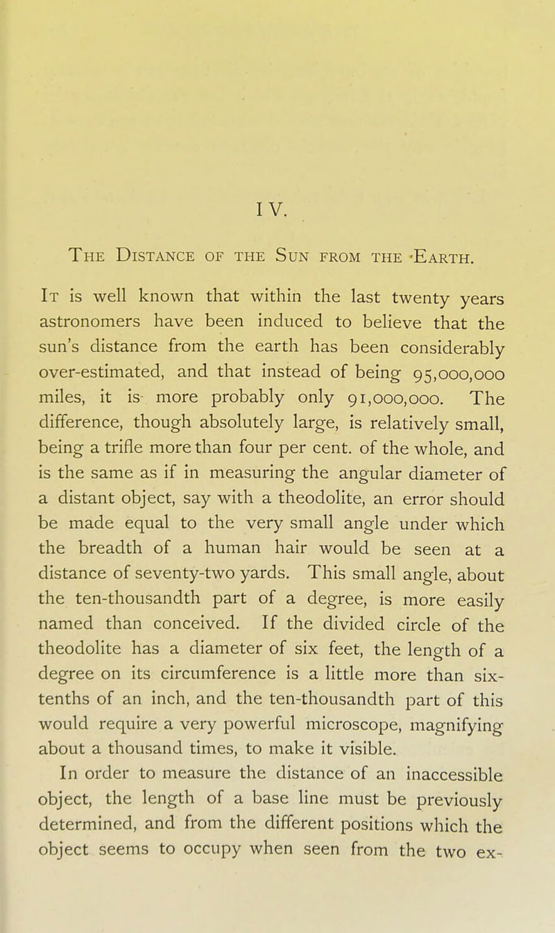 The Distance of the Sun from the -Earth. It is well known that within the last twenty years astronomers have been induced to believe that the sun's distance from the earth has been considerably over-estimated, and that instead of being 95,000,000 miles, it is- more probably only 91,000,000. The difference, though absolutely large, is relatively small, being a trifle more than four per cent, of the whole, and is the same as if in measuring the angular diameter of a distant object, say with a theodolite, an error should be made equal to the very small angle under which the breadth of a human hair would be seen at a distance of seventy-two yards. This small angle, about the ten-thousandth part of a degree, is more easily named than conceived. If the divided circle of the theodolite has a diameter of six feet, the length of a degree on its circumference is a little more than six- tenths of an inch, and the ten-thousandth part of this would require a very powerful microscope, magnifying about a thousand times, to make it visible. In order to measure the distance of an inaccessible object, the length of a base line must be previously determined, and from the different positions which the object seems to occupy when seen from the two ex-