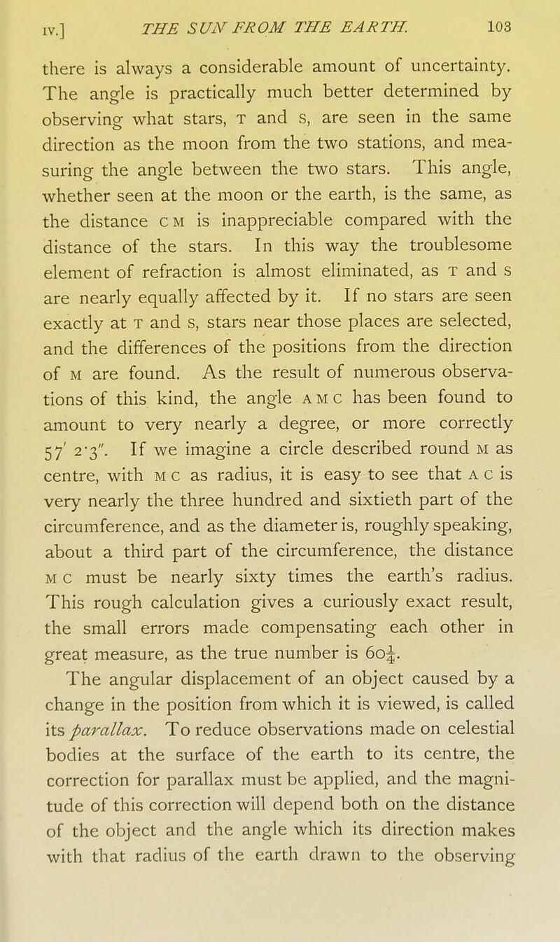 there is always a considerable amount of uncertainty. The angle is practically much better determined by observing what stars, t and s, are seen in the same direction as the moon from the two stations, and mea- suring the angle between the two stars. This angle, whether seen at the moon or the earth, is the same, as the distance cm is inappreciable compared with the distance of the stars. In this way the troublesome element of refraction is almost eliminated, as t and s are nearly equally affected by it. If no stars are seen exactly at t and s, stars near those places are selected, and the differences of the positions from the direction of m are found. As the result of numerous observa- tions of this kind, the angle amc has been found to amount to very nearly a degree, or more correctly 57' 2*3. If we imagine a circle described round m as centre, with m c as radius, it is easy to see that a c is very nearly the three hundred and sixtieth part of the circumference, and as the diameter is, roughly speaking, about a third part of the circumference, the distance m c must be nearly sixty times the earth's radius. This rough calculation gives a curiously exact result, the small errors made compensating each other in great measure, as the true number is 60^. The angular displacement of an object caused by a change in the position from which it is viewed, is called its parallax. To reduce observations made on celestial bodies at the surface of the earth to its centre, the correction for parallax must be applied, and the magni- tude of this correction will depend both on the distance of the object and the angle which its direction makes with that radius of the earth drawn to the observing
