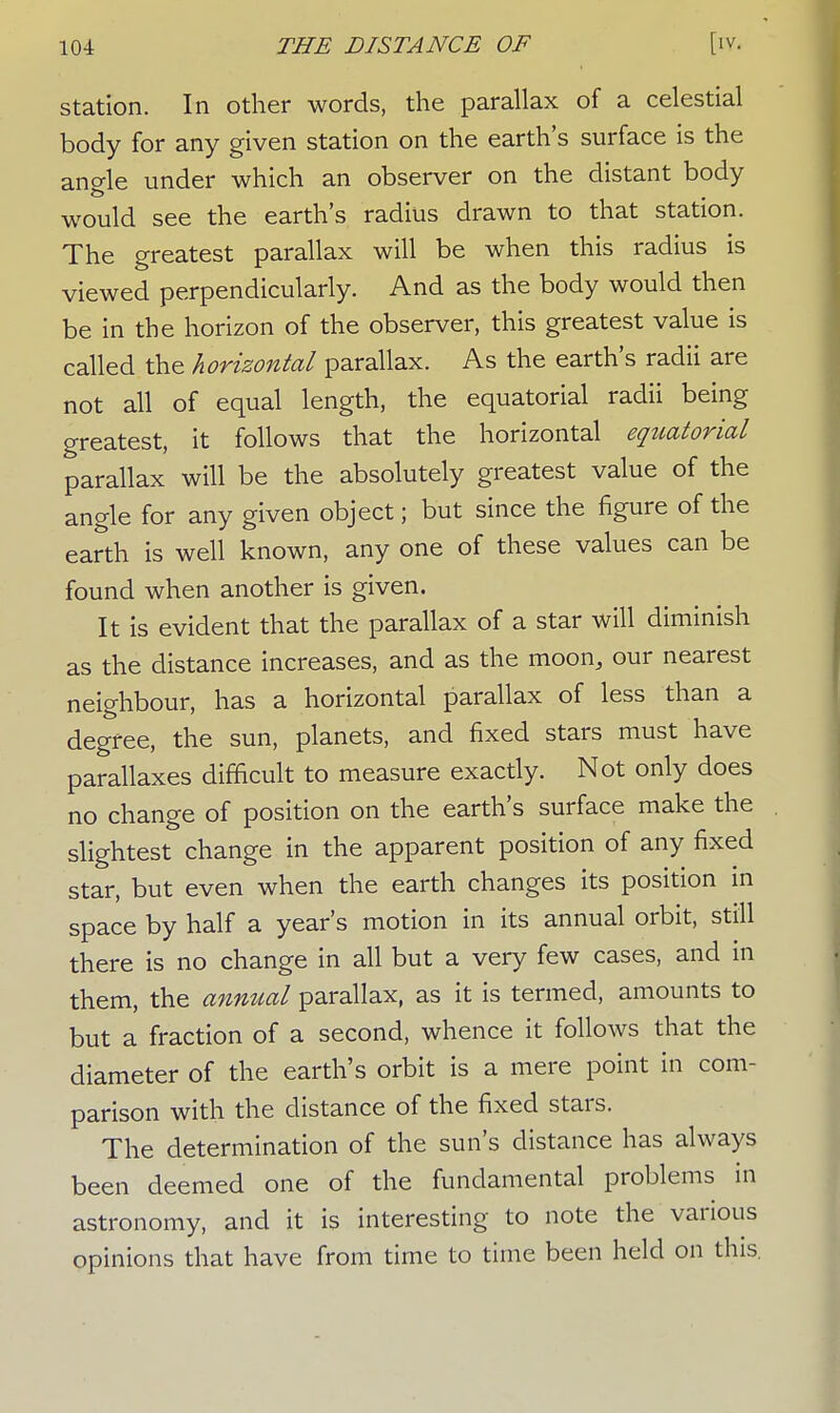 station. In other words, the parallax of a celestial body for any given station on the earth's surface is the anale under which an observer on the distant body would see the earth's radius drawn to that station. The greatest parallax will be when this radius is viewed perpendicularly. And as the body would then be in the horizon of the observer, this greatest value is called the horizontal parallax. As the earth's radii are not all of equal length, the equatorial radii being greatest, it follows that the horizontal equatorial parallax will be the absolutely greatest value of the angle for any given object; but since the figure of the earth is well known, any one of these values can be found when another is given. It is evident that the parallax of a star will diminish as the distance increases, and as the moon, our nearest neighbour, has a horizontal parallax of less than a degree, the sun, planets, and fixed stars must have parallaxes difficult to measure exactly. Not only does no change of position on the earth's surface make the slightest change in the apparent position of any fixed star, but even when the earth changes its position in space by half a year's motion in its annual orbit, still there is no change in all but a very few cases, and in them, the annual parallax, as it is termed, amounts to but a fraction of a second, whence it follows that the diameter of the earth's orbit is a mere point in com- parison with the distance of the fixed stars. The determination of the sun's distance has always been deemed one of the fundamental problems in astronomy, and it is interesting to note the various opinions that have from time to time been held on this.