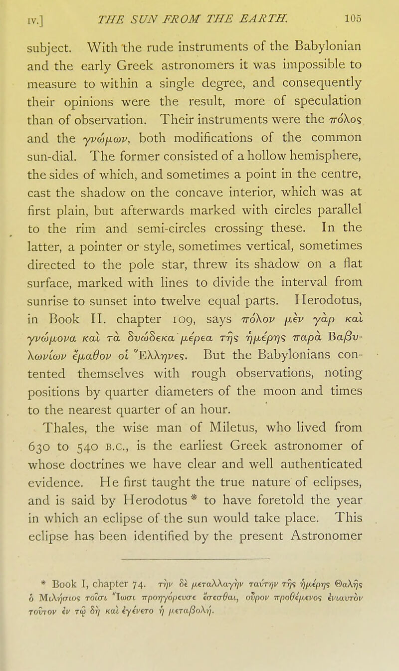 subject. With the rude instruments of the Babylonian and the early Greek astronomers it was impossible to measure to within a single degree, and consequently their opinions were the result, more of speculation than of observation. Their instruments were the ttoXos and the yvupcov, both modifications of the common sun-dial. The former consisted of a hollow hemisphere, the sides of which, and sometimes a point in the centre, cast the shadow on the concave interior, which was at first plain, but afterwards marked with circles parallel to the rim and semi-circles crossing these. In the latter, a pointer or style, sometimes vertical, sometimes directed to the pole star, threw its shadow on a flat surface, marked with lines to divide the interval from sunrise to sunset into twelve equal parts. Herodotus, in Book II. chapter 109, says ttoKov /xev yap koL yvtofJLOva /cat ret SuwSe/ca fxepea rrjs rjixeprjs irapa Ba/3i/- Xcovlcov efxaOou ol EXX^i/e?. But the Babylonians con- tented themselves with rough observations, noting positions by quarter diameters of the moon and times to the nearest quarter of an hour. Thales, the wise man of Miletus, who lived from 630 to 540 B.C., is the earliest Greek astronomer of whose doctrines we have clear and well authenticated evidence. He first taught the true nature of eclipses, and is said by Herodotus* to have foretold the year in which an eclipse of the sun would take place. This eclipse has been identified by the present Astronomer * Book I, chapter 74. tt)v 81 fxeraXXayrjv ravrr/v rrjs rjfieprjs ©aXrjs o Mt/\^crtos Totat Iwat Trporjyopcvve ecrea-Oai, ovpov TvpoOijXf.vo<; hnavrbv Toxnov iv t<2 8r) kou eyeVcTo f] /.UTafSoXyj.
