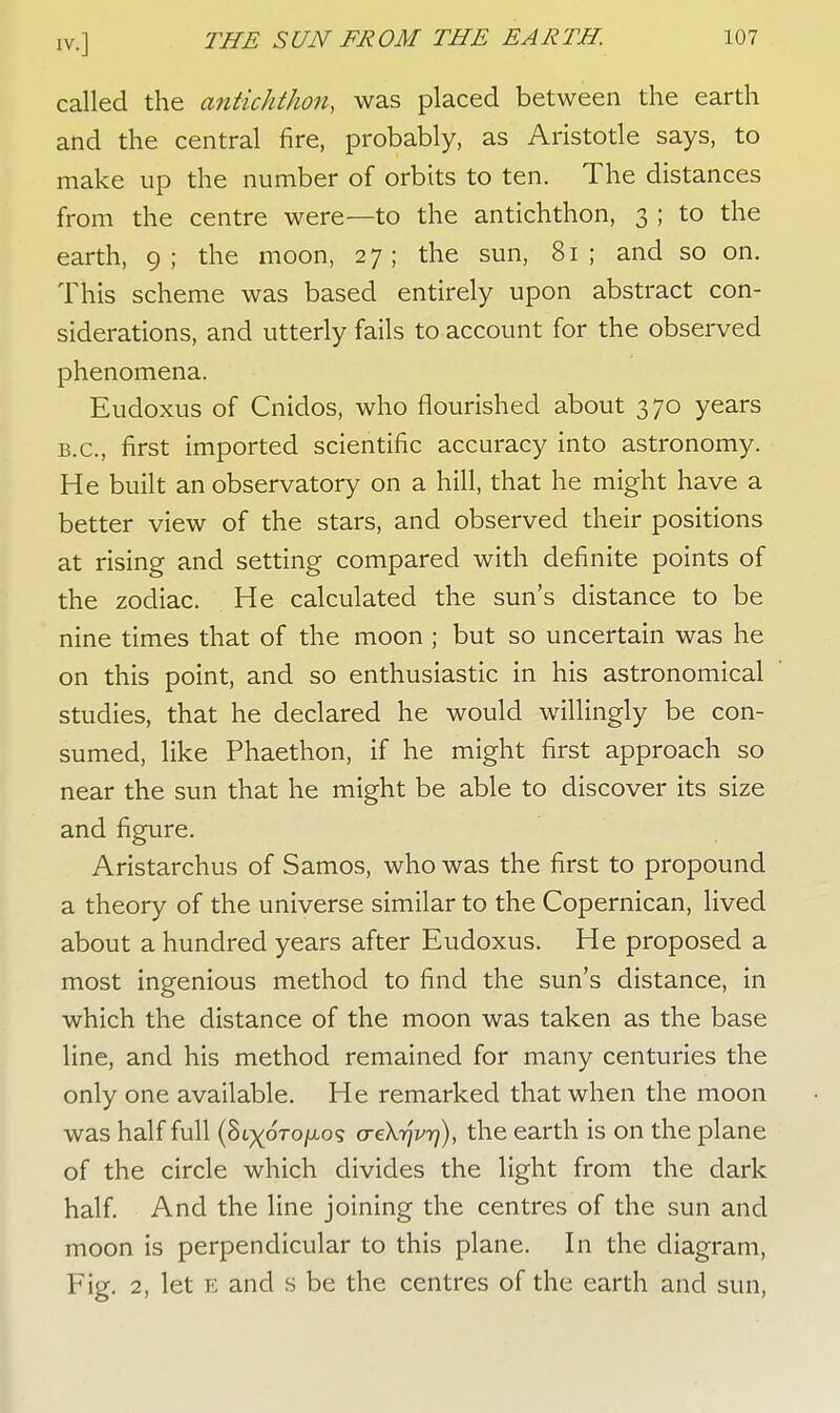 nr.] called the antichthon, was placed between the earth and the central fire, probably, as Aristotle says, to make up the number of orbits to ten. The distances from the centre were—to the antichthon, 3 ; to the earth, 9; the moon, 27; the sun, 81; and so on. This scheme was based entirely upon abstract con- siderations, and utterly fails to account for the observed phenomena. Eudoxus of Cnidos, who flourished about 370 years B.C., first imported scientific accuracy into astronomy. He built an observatory on a hill, that he might have a better view of the stars, and observed their positions at rising and setting compared with definite points of the zodiac. He calculated the sun's distance to be nine times that of the moon ; but so uncertain was he on this point, and so enthusiastic in his astronomical studies, that he declared he would willingly be con- sumed, like Phaethon, if he might first approach so near the sun that he might be able to discover its size and figure. Aristarchus of Samos, who was the first to propound a theory of the universe similar to the Copernican, lived about a hundred years after Eudoxus. He proposed a most ingenious method to find the sun's distance, in which the distance of the moon was taken as the base line, and his method remained for many centuries the only one available. He remarked that when the moon was half full {^>iypTo\Lo% aeXrjvr)), the earth is on the plane of the circle which divides the light from the dark half. And the line joining the centres of the sun and moon is perpendicular to this plane. In the diagram, Fig. 2, let E and s be the centres of the earth and sun,