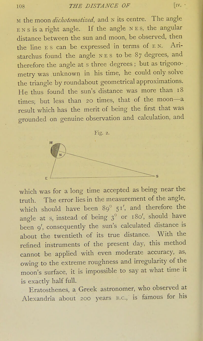 m the moon dichotomotized, and n its centre. The angle e n s is a right angle. If the angle nes, the angular distance between the sun and moon, be observed, then the line e s can be expressed in terms of e n. Ari- starchus found the angle nes to be 87 degrees, and therefore the angle at s three degrees ; but as trigono- metry was unknown in his time, he could only solve the triangle by roundabout geometrical approximations. He thus found the sun's distance was more than 18 times; but less than 20 times, that of the moon—a result which has the merit of being the first that was Grounded on genuine observation and calculation, and Fig. 2. which was for a long time accepted as being near the truth. The error lies in the measurement of the angle, which should have been 890 51', and therefore the angle at s, instead of being 30 or 180', should have been 9', consequently the sun's calculated distance is about the twentieth of its true distance. With the refined instruments of the present day, this method cannot be applied with even moderate accuracy, as, owing to the extreme roughness and irregularity of the moon's surface, it is impossible to say at what time it is exactly half full. Eratosthenes, a Greek astronomer, who observed at Alexandria about 200 years B.C., is famous for his