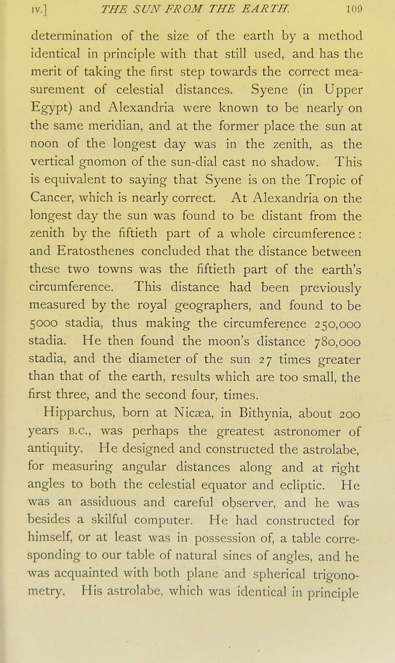 determination of the size of the earth by a method identical in principle with that still used, and has the merit of taking the first step towards the correct mea- surement of celestial distances. Syene (in Upper Egypt) and Alexandria were known to be nearly on the same meridian, and at the former place the sun at noon of the longest day was in the zenith, as the vertical gnomon of the sun-dial cast no shadow. This is equivalent to saying that Syene is on the Tropic of Cancer, which is nearly correct. At Alexandria on the longest day the sun was found to be distant from the zenith by the fiftieth part of a whole circumference : and Eratosthenes concluded that the distance between these two towns was the fiftieth part of the earth's circumference. This distance had been previously measured by the royal geographers, and found to be 5000 stadia, thus making the circumference 250,000 stadia. He then found the moon's distance 780,000 stadia, and the diameter of the sun 27 times greater than that of the earth, results which are too small, the first three, and the second four, times. Hipparchus, born at Nicsea, in Bithynia, about 200 years B.C., was perhaps the greatest astronomer of antiquity. He designed and constructed the astrolabe, for measuring angular distances along and at right angles to both the celestial equator and ecliptic. He was an assiduous and careful observer, and he was besides a skilful computer. He had constructed for himself, or at least was in possession of, a table corre- sponding to our table of natural sines of angles, and he was acquainted with both plane and spherical trigono- metry. His astrolabe, which was identical in principle