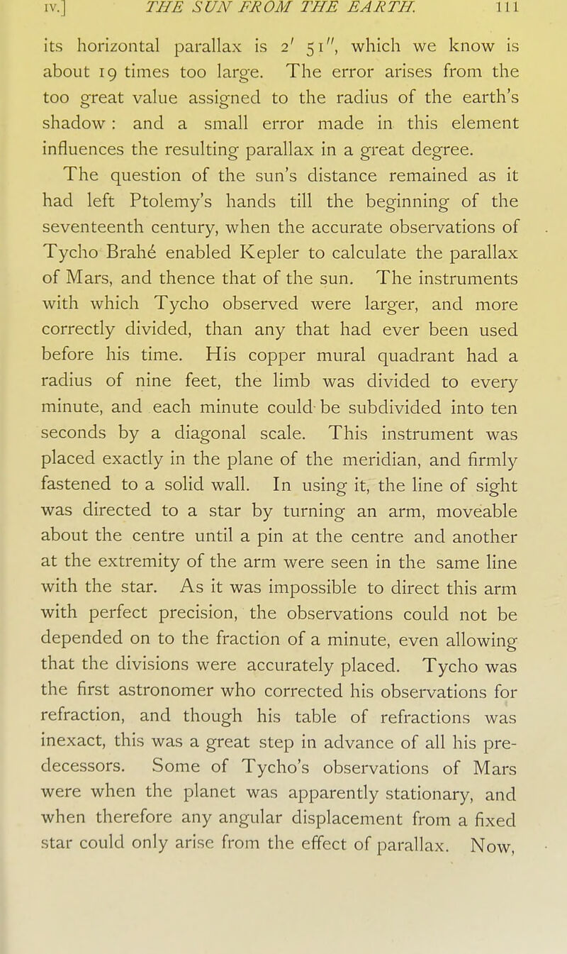 its horizontal parallax is 2' 51, which we know is about 19 times too large. The error arises from the too great value assigned to the radius of the earth's shadow : and a small error made in this element influences the resulting parallax in a great degree. The question of the sun's distance remained as it had left Ptolemy's hands till the beginning of the seventeenth century, when the accurate observations of Tycho Brahe enabled Kepler to calculate the parallax of Mars, and thence that of the sun. The instruments with which Tycho observed were larger, and more correctly divided, than any that had ever been used before his time. His copper mural quadrant had a radius of nine feet, the limb was divided to every minute, and each minute could- be subdivided into ten seconds by a diagonal scale. This instrument was placed exactly in the plane of the meridian, and firmly fastened to a solid wall. In using it, the line of sight was directed to a star by turning an arm, moveable about the centre until a pin at the centre and another at the extremity of the arm were seen in the same line with the star. As it was impossible to direct this arm with perfect precision, the observations could not be depended on to the fraction of a minute, even allowing that the divisions were accurately placed. Tycho was the first astronomer who corrected his observations for refraction, and though his table of refractions was inexact, this was a great step in advance of all his pre- decessors. Some of Tycho's observations of Mars were when the planet was apparently stationary, and when therefore any angular displacement from a fixed star could only arise from the effect of parallax. Now,