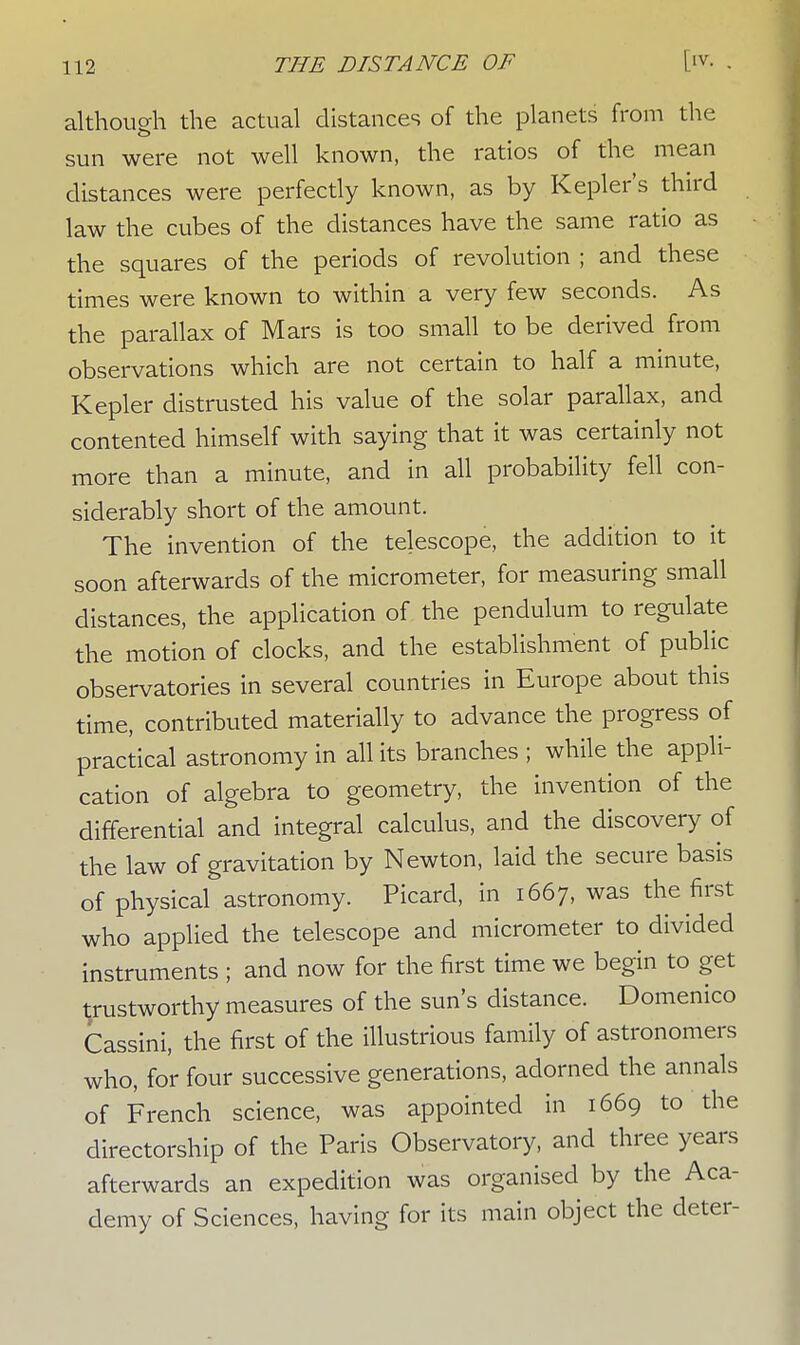 although the actual distances of the planets from the sun were not well known, the ratios of the mean distances were perfectly known, as by Kepler's third law the cubes of the distances have the same ratio as the squares of the periods of revolution ; and these times were known to within a very few seconds. As the parallax of Mars is too small to be derived from observations which are not certain to half a minute, Kepler distrusted his value of the solar parallax, and contented himself with saying that it was certainly not more than a minute, and in all probability fell con- siderably short of the amount. The invention of the telescope, the addition to it soon afterwards of the micrometer, for measuring small distances, the application of the pendulum to regulate the motion of clocks, and the establishment of public observatories in several countries in Europe about this time, contributed materially to advance the progress of practical astronomy in all its branches ; while the appli- cation of algebra to geometry, the invention of the differential and integral calculus, and the discovery of the law of gravitation by Newton, laid the secure basis of physical astronomy. Picard, in 1667, was the first who applied the telescope and micrometer to divided instruments ; and now for the first time we begin to get trustworthy measures of the sun's distance. Domenico Cassini, the first of the illustrious family of astronomers who, for four successive generations, adorned the annals of French science, was appointed in 1669 to the directorship of the Paris Observatory, and three years afterwards an expedition was organised by the Aca- demy of Sciences, having for its main object the deter-