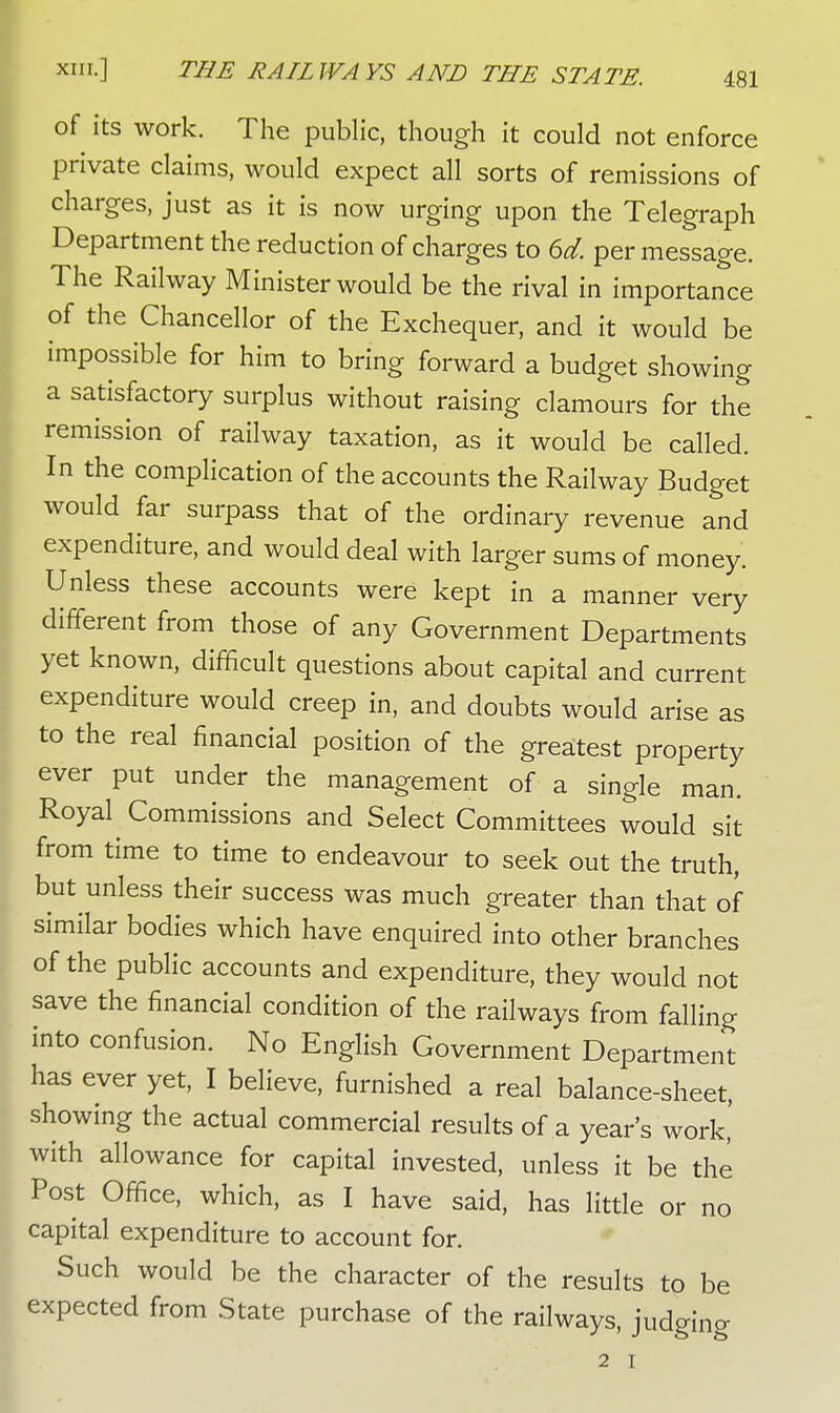 of its work. The public, though it could not enforce private claims, would expect all sorts of remissions of charges, just as it is now urging upon the Telegraph Department the reduction of charges to 6d. per message. The Railway Minister would be the rival in importance of the Chancellor of the Exchequer, and it would be impossible for him to bring forward a budget showing a satisfactory surplus without raising clamours for the remission of railway taxation, as it would be called. In the complication of the accounts the Railway Budget would far surpass that of the ordinary revenue and expenditure, and would deal with larger sums of money. Unless these accounts were kept in a manner very different from those of any Government Departments yet known, difficult questions about capital and current expenditure would creep in, and doubts would arise as to the real financial position of the greatest property ever put under the management of a single man. Royal Commissions and Select Committees would sit from time to time to endeavour to seek out the truth, but unless their success was much greater than that of similar bodies which have enquired into other branches of the public accounts and expenditure, they would not save the financial condition of the railways from falling into confusion. No English Government Department has ever yet, I believe, furnished a real balance-sheet, showing the actual commercial results of a year's work' with allowance for capital invested, unless it be the Post Office, which, as I have said, has little or no capital expenditure to account for. Such would be the character of the results to be expected from State purchase of the railways, judging