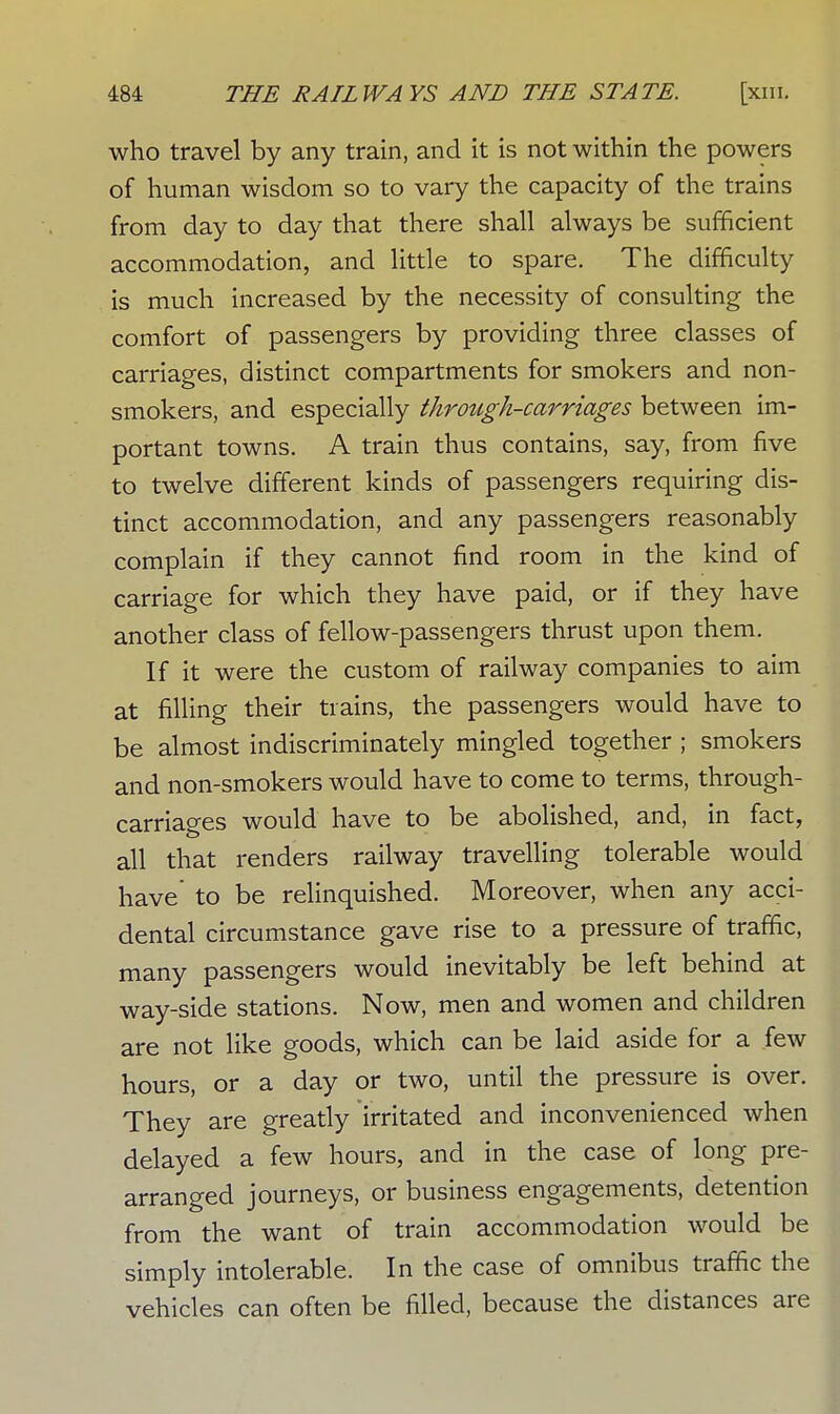 who travel by any train, and it is not within the powers of human wisdom so to vary the capacity of the trains from day to day that there shall always be sufficient accommodation, and little to spare. The difficulty is much increased by the necessity of consulting the comfort of passengers by providing three classes of carriages, distinct compartments for smokers and non- smokers, and especially through-carriages between im- portant towns. A train thus contains, say, from five to twelve different kinds of passengers requiring dis- tinct accommodation, and any passengers reasonably complain if they cannot find room in the kind of carriage for which they have paid, or if they have another class of fellow-passengers thrust upon them. If it were the custom of railway companies to aim at filling their trains, the passengers would have to be almost indiscriminately mingled together ; smokers and non-smokers would have to come to terms, through- carriages would have to be abolished, and, in fact, all that renders railway travelling tolerable would have' to be relinquished. Moreover, when any acci- dental circumstance gave rise to a pressure of traffic, many passengers would inevitably be left behind at way-side stations. Now, men and women and children are not like goods, which can be laid aside for a few hours, or a day or two, until the pressure is over. They are greatly irritated and inconvenienced when delayed a few hours, and in the case of long pre- arranged journeys, or business engagements, detention from the want of train accommodation would be simply intolerable. In the case of omnibus traffic the vehicles can often be filled, because the distances are