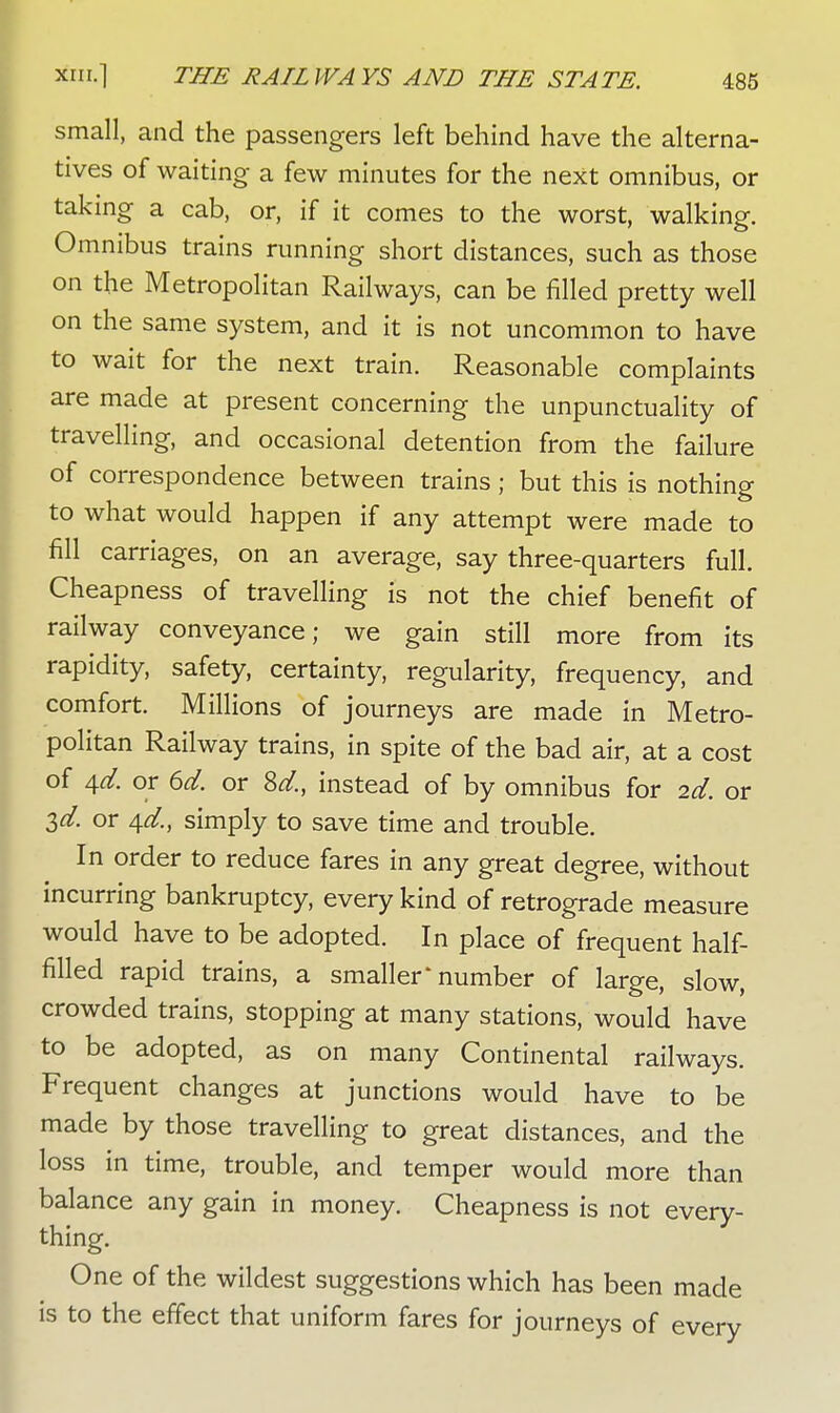 small, and the passengers left behind have the alterna- tives of waiting a few minutes for the next omnibus, or taking a cab, or, if it comes to the worst, walking. Omnibus trains running short distances, such as those on the Metropolitan Railways, can be filled pretty well on the same system, and it is not uncommon to have to wait for the next train. Reasonable complaints are made at present concerning the unpunctuality of travelling, and occasional detention from the failure of correspondence between trains; but this is nothing to what would happen if any attempt were made to fill carriages, on an average, say three-quarters full. Cheapness of travelling is not the chief benefit of railway conveyance; we gain still more from its rapidity, safety, certainty, regularity, frequency, and comfort. Millions of journeys are made in Metro- politan Railway trains, in spite of the bad air, at a cost of 4d. or 6d. or Sd., instead of by omnibus for 2d. or 2>d. or 4.d., simply to save time and trouble. In order to reduce fares in any great degree, without incurring bankruptcy, every kind of retrograde measure would have to be adopted. In place of frequent half- filled rapid trains, a smaller'number of large, slow, crowded trains, stopping at many stations, would have to be adopted, as on many Continental railways. Frequent changes at junctions would have to be made by those travelling to great distances, and the loss in time, trouble, and temper would more than balance any gain in money. Cheapness is not every- thing. One of the wildest suggestions which has been made is to the effect that uniform fares for journeys of every