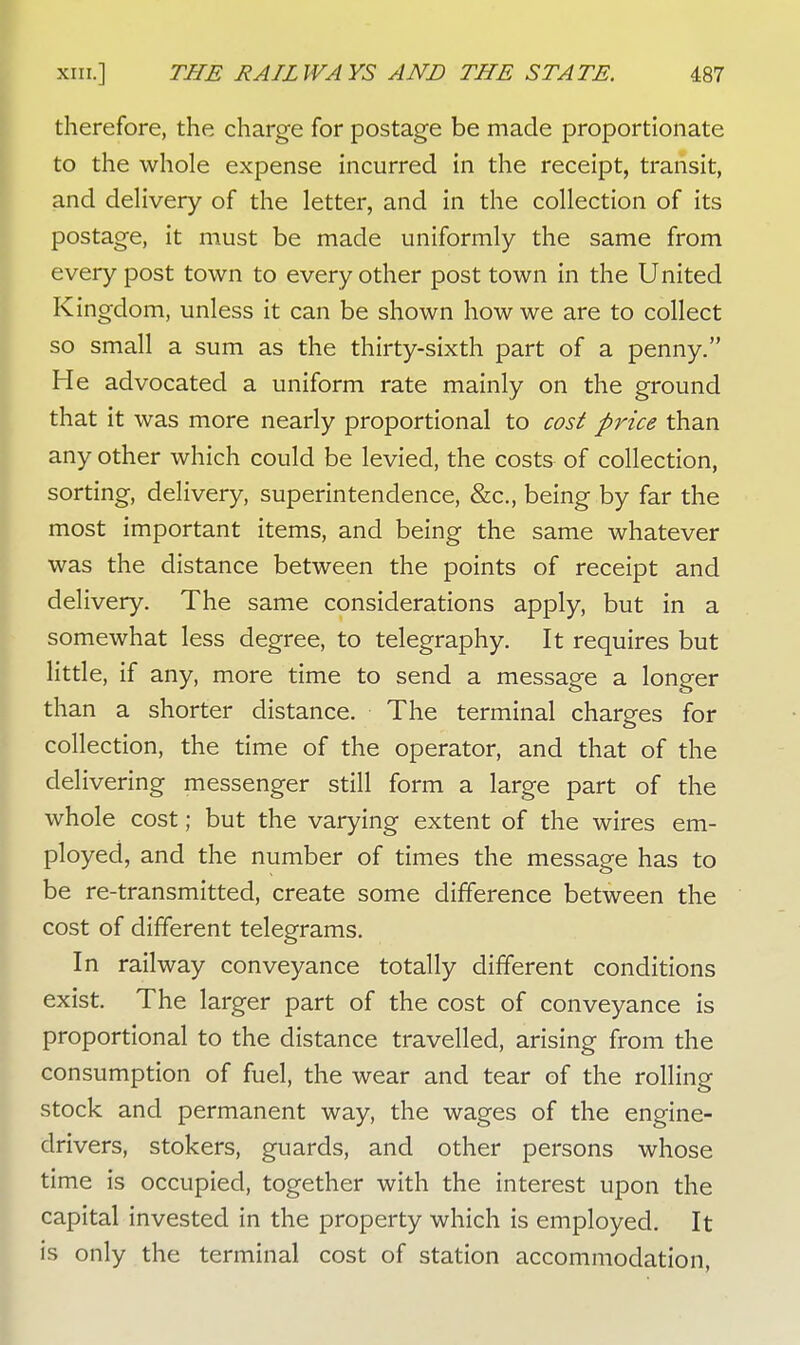 therefore, the charge for postage be made proportionate to the whole expense incurred in the receipt, transit, and delivery of the letter, and in the collection of its postage, it must be made uniformly the same from every post town to every other post town in the United Kingdom, unless it can be shown how we are to collect so small a sum as the thirty-sixth part of a penny. He advocated a uniform rate mainly on the ground that it was more nearly proportional to cost price than any other which could be levied, the costs of collection, sorting, delivery, superintendence, &c, being by far the most important items, and being the same whatever was the distance between the points of receipt and delivery. The same considerations apply, but in a somewhat less degree, to telegraphy. It requires but little, if any, more time to send a message a longer than a shorter distance. The terminal charges for collection, the time of the operator, and that of the delivering messenger still form a large part of the whole cost; but the varying extent of the wires em- ployed, and the number of times the message has to be re-transmitted, create some difference between the cost of different telegrams. In railway conveyance totally different conditions exist. The larger part of the cost of conveyance is proportional to the distance travelled, arising from the consumption of fuel, the wear and tear of the rolling stock and permanent way, the wages of the engine- drivers, stokers, guards, and other persons whose time is occupied, together with the interest upon the capital invested in the property which is employed. It is only the terminal cost of station accommodation,