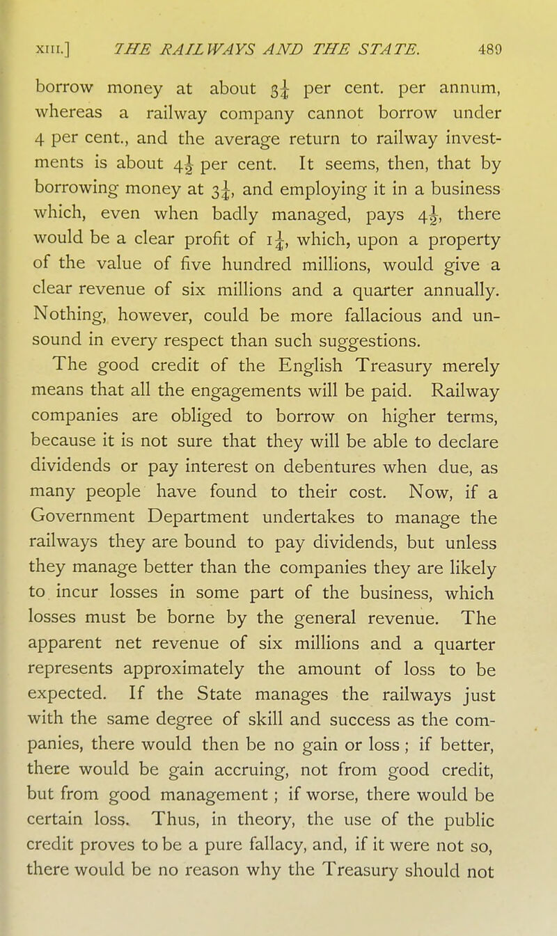 borrow money at about 35 per cent, per annum, whereas a railway company cannot borrow under 4 per cent., and the average return to railway invest- ments is about \\ per cent. It seems, then, that by borrowing money at 3^, and employing it in a business which, even when badly managed, pays 4^, there would be a clear profit of \\, which, upon a property of the value of five hundred millions, would give a clear revenue of six millions and a quarter annually. Nothing, however, could be more fallacious and un- sound in every respect than such suggestions. The good credit of the English Treasury merely means that all the engagements will be paid. Railway companies are obliged to borrow on higher terms, because it is not sure that they will be able to declare dividends or pay interest on debentures when due, as many people have found to their cost. Now, if a Government Department undertakes to manage the railways they are bound to pay dividends, but unless they manage better than the companies they are likely to incur losses in some part of the business, which losses must be borne by the general revenue. The apparent net revenue of six millions and a quarter represents approximately the amount of loss to be expected. If the State manages the railways just with the same degree of skill and success as the com- panies, there would then be no gain or loss; if better, there would be gain accruing, not from good credit, but from good management; if worse, there would be certain loss. Thus, in theory, the use of the public credit proves to be a pure fallacy, and, if it were not so, there would be no reason why the Treasury should not