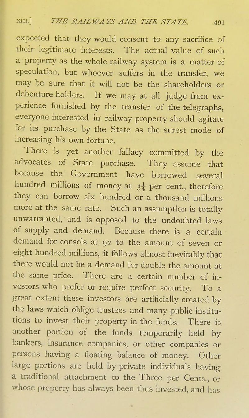expected that they would consent to any sacrifice of their legitimate interests. The actual value of such a property as the whole railway system is a matter of speculation, but whoever suffers in the transfer, we may be sure that it will not be the shareholders or debenture-holders. If we may at all judge from ex- perience furnished by the transfer of the telegraphs, everyone interested in railway property should agitate for its purchase by the State as the surest mode of increasing his own fortune. There is yet another fallacy committed by the advocates of State purchase. They assume that because the Government have borrowed several hundred millions of money at 3J per cent., therefore they can borrow six hundred or a thousand millions more at the same rate. Such an assumption is totally unwarranted, and is opposed to the undoubted laws of supply and demand. Because there is a certain demand for consols at 92 to the amount of seven or eight hundred millions, it follows almost inevitably that there would not be a demand for double the amount at the same price. There are a certain number of in- vestors who prefer or require perfect security. To a great extent these investors are artificially created by the laws which oblige trustees and many public institu- tions to invest their property in the funds. There is another portion of the funds temporarily held by bankers, insurance companies, or other companies or persons having a floating balance of money. Other large portions are held by private individuals having a traditional attachment to the Three per Cents., or whose property has always been thus invested, and has